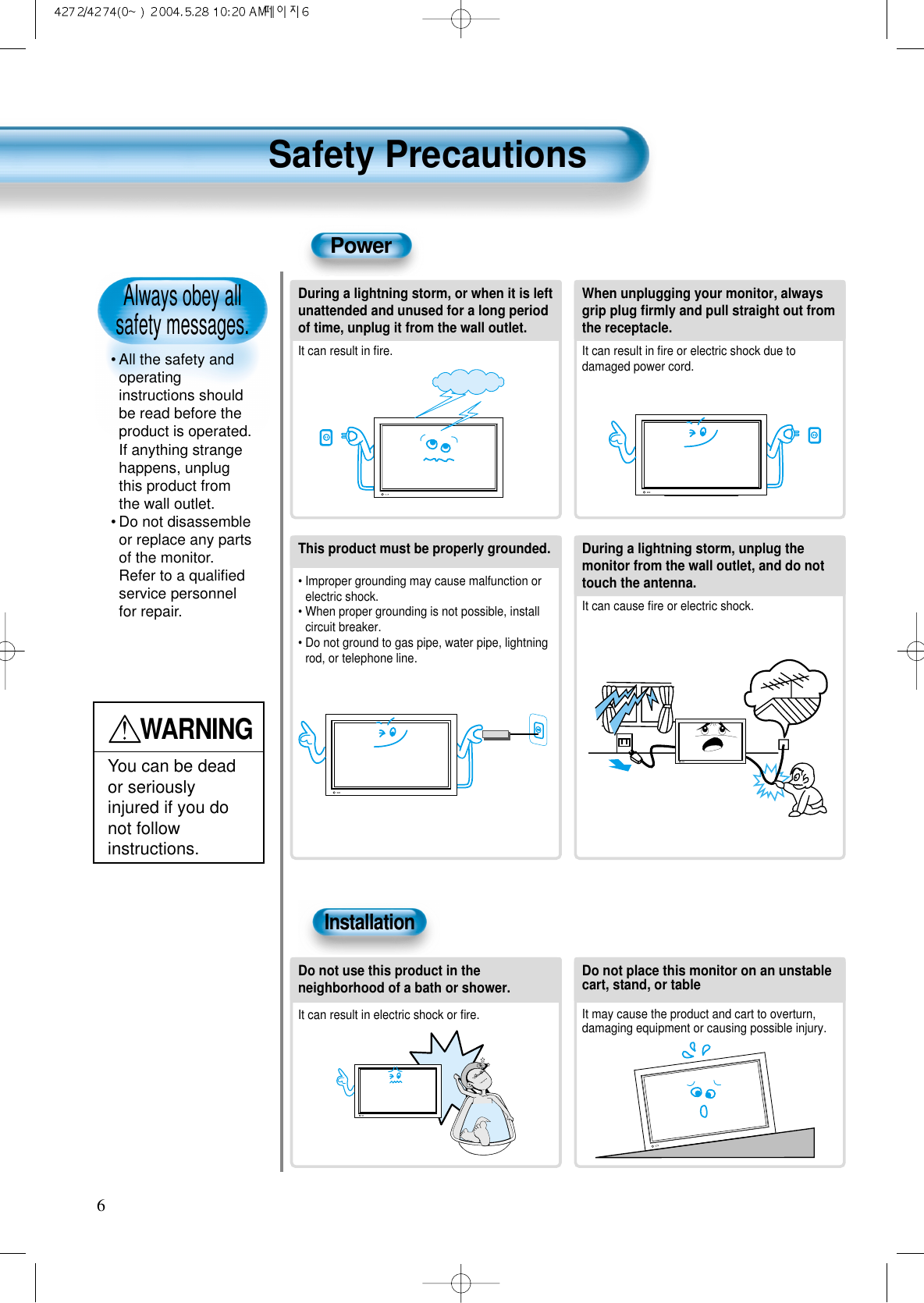 Always obey all safety messages.&bull; All the safety andoperatinginstructions shouldbe read before theproduct is operated.If anything strangehappens, unplugthis product fromthe wall outlet.&bull; Do not disassembleor replace any partsof the monitor.Refer to a qualiﬁedservice personnelfor repair.Safety Precautions6WARNINGYou can be deador seriouslyinjured if you donot followinstructions.During a lightning storm, or when it is leftunattended and unused for a long periodof time, unplug it from the wall outlet.It can result in ﬁre.When unplugging your monitor, alwaysgrip plug ﬁrmly and pull straight out fromthe receptacle.It can result in ﬁre or electric shock due todamaged power cord.This product must be properly grounded.&bull; Improper grounding may cause malfunction orelectric shock.&bull; When proper grounding is not possible, installcircuit breaker.&bull; Do not ground to gas pipe, water pipe, lightningrod, or telephone line.During a lightning storm, unplug themonitor from the wall outlet, and do nottouch the antenna.It can cause ﬁre or electric shock.PowerInstallationDo not use this product in theneighborhood of a bath or shower.It can result in electric shock or ﬁre.Do not place this monitor on an unstablecart, stand, or tableIt may cause the product and cart to overturn,damaging equipment or causing possible injury.