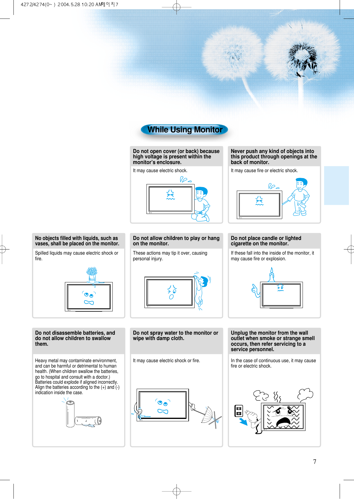 7While Using MonitorDo not open cover (or back) becausehigh voltage is present within themonitor&rsquo;s enclosure.It may cause electric shock. Never push any kind of objects intothis product through openings at theback of monitor.It may cause ﬁre or electric shock.No objects ﬁlled with liquids, such asvases, shall be placed on the monitor.Spilled liquids may cause electric shock orﬁre.Do not allow children to play or hangon the monitor. These actions may tip it over, causingpersonal injury.Do not place candle or lightedcigarette on the monitor.If these fall into the inside of the monitor, itmay cause ﬁre or explosion.Do not disassemble batteries, anddo not allow children to swallowthem.Heavy metal may contaminate environment,and can be harmful or detrimental to humanhealth. (When children swallow the batteries,go to hospital and consult with a doctor.)Batteries could explode if aligned incorrectly.Align the batteries according to the (+) and (-)indication inside the case.Do not spray water to the monitor orwipe with damp cloth.It may cause electric shock or ﬁre.Unplug the monitor from the walloutlet when smoke or strange smelloccurs, then refer servicing to aservice personnel.In the case of continuous use, it may causeﬁre or electric shock.