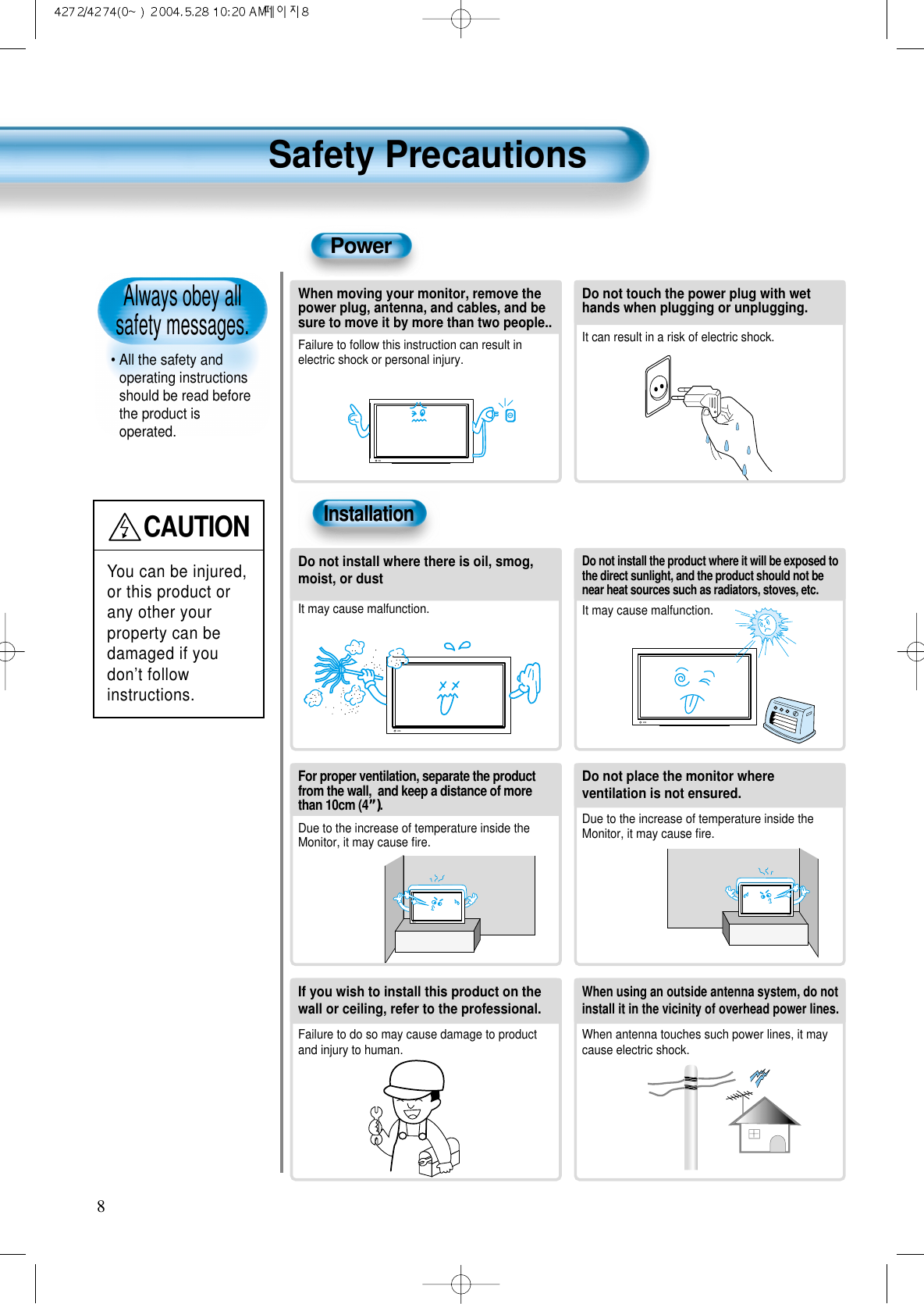Always obey all safety messages.&bull; All the safety andoperating instructionsshould be read beforethe product isoperated.Safety Precautions8PowerInstallationCAUTIONYou can be injured,or this product orany other yourproperty can bedamaged if youdon&rsquo;t followinstructions. When moving your monitor, remove thepower plug, antenna, and cables, and besure to move it by more than two people..Failure to follow this instruction can result inelectric shock or personal injury.Do not touch the power plug with wethands when plugging or unplugging.It can result in a risk of electric shock.Do not install the product where it will be exposed tothe direct sunlight, and the product should not benear heat sources such as radiators, stoves, etc.It may cause malfunction.Do not install where there is oil, smog,moist, or dustIt may cause malfunction.For proper ventilation, separate the productfrom the wall,  and keep a distance of morethan 10cm (4&rdquo;).Due to the increase of temperature inside theMonitor, it may cause ﬁre.Do not place the monitor whereventilation is not ensured. Due to the increase of temperature inside theMonitor, it may cause ﬁre.If you wish to install this product on thewall or ceiling, refer to the professional.Failure to do so may cause damage to productand injury to human.When using an outside antenna system, do notinstall it in the vicinity of overhead power lines.When antenna touches such power lines, it maycause electric shock.  