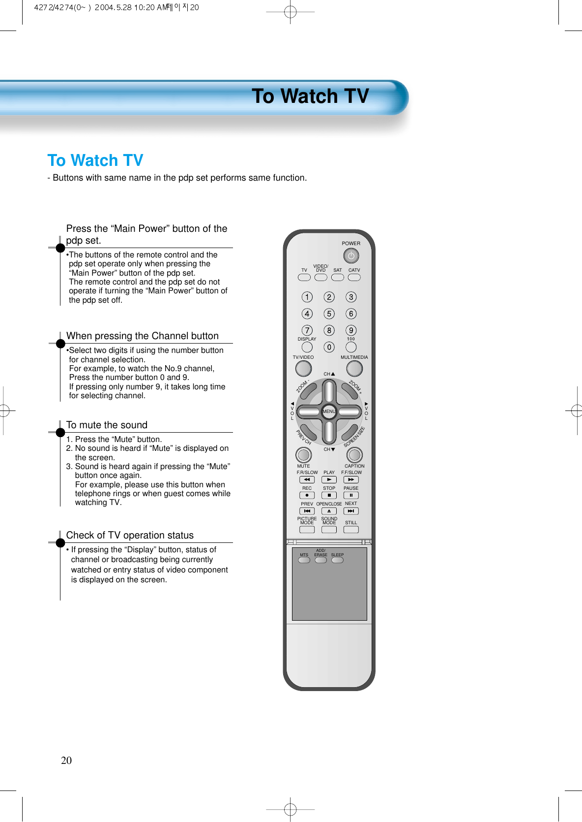 To Watch TV20- Buttons with same name in the pdp set performs same function.VIDEO/DVD SATTV CATVDISPLAYMULTIMEDIATV/VIDEOCHCHVOLVOLZOOM+ZOOM-MENUPREVCHSCREENSIZEMUTE CAPTIONF.F/SLOWPLAYF.R/SLOWREC STOP PAUSEPREVOPEN/CLOSENEXTPICTUREMODE SOUNDMODE STILLPOWERMTS ADD/ERASE SLEEPPress the &ldquo;Main Power&rdquo; button of thepdp set.&bull;The buttons of the remote control and thepdp set operate only when pressing the&ldquo;Main Power&rdquo; button of the pdp set.The remote control and the pdp set do notoperate if turning the &ldquo;Main Power&rdquo; button ofthe pdp set off. To mute the sound1. Press the &ldquo;Mute&rdquo; button.2. No sound is heard if &ldquo;Mute&rdquo; is displayed onthe screen.3. Sound is heard again if pressing the &ldquo;Mute&rdquo;button once again.For example, please use this button whentelephone rings or when guest comes whilewatching TV.Check of TV operation status&bull; If pressing the &ldquo;Display&rdquo; button, status ofchannel or broadcasting being currentlywatched or entry status of video componentis displayed on the screen.To Watch TVWhen pressing the Channel button&bull;Select two digits if using the number buttonfor channel selection.For example, to watch the No.9 channel,Press the number button 0 and 9.If pressing only number 9, it takes long timefor selecting channel.