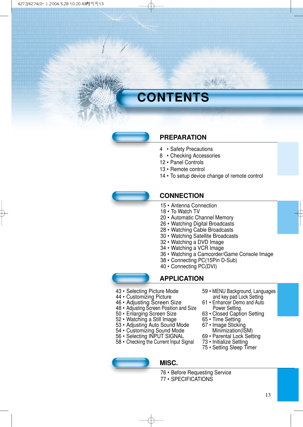 134&bull;Safety Precautions8&bull;Checking Accessories12 &bull;Panel Controls13 &bull;Remote control14 &bull;To setup device change of remote controlPREPARATIONCONNECTION15 &bull;Antenna Connection18 &bull;To Watch TV20 &bull;Automatic Channel Memory26 &bull;Watching Digital Broadcasts28 &bull;Watching Cable Broadcasts30 &bull;Watching Satellite Broadcasts32 &bull;Watching a DVD Image34 &bull;Watching a VCR Image36 &bull;Watching a Camcorder/Game Console Image38 &bull;Connecting PC(15Pin D-Sub)40 &bull;Connecting PC(DVI)APPLICATIONMISC.76 &bull;Before Requesting Service77 &bull;SPECIFICATIONSCONTENTS43 &bull;Selecting Picture Mode 59 &bull; MENU Background, Languages44 &bull;Customizing Pictureand key pad Lock Setting46 &bull;Adjusting Screen Size61 &bull; Enhancer Demo and Auto48 &bull;Adjusting Screen Position and Size Power Setting.50 &bull;Enlarging Screen Size 63 &bull; Closed Caption Setting52 &bull;Watching a Still Image 65 &bull; Time Setting53 &bull;Adjusting Auto Sound Mode 67 &bull; Image Sticking 54 &bull;Customizing Sound Mode Minimization(ISM)56 &bull;Selecting INPUT SIGNAL 69 &bull; Parental Lock Setting58 &bull;Checking the Current Input Signal73 &bull; Initialize Setting75 &bull; Setting Sleep Timer