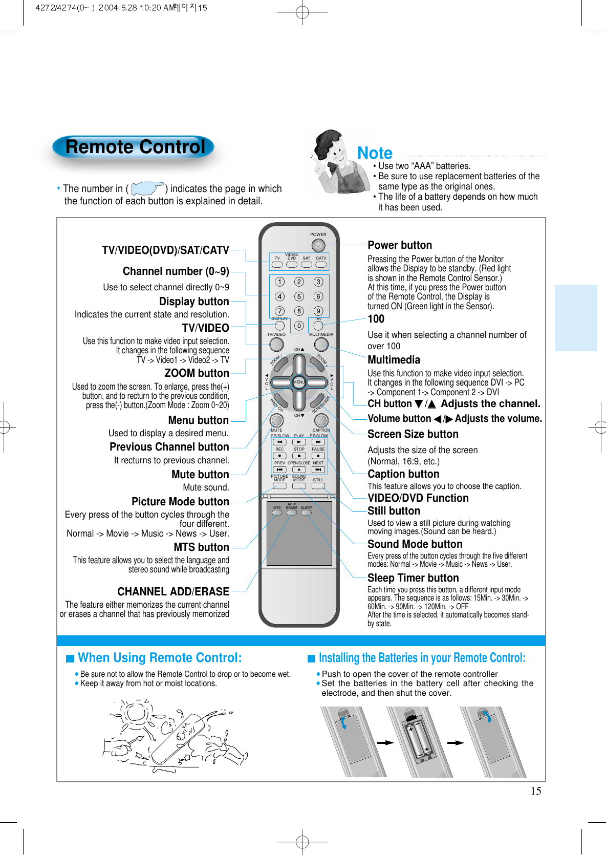 15Remote ControlWhen Using Remote Control:&bull;Be sure not to allow the Remote Control to drop or to become wet.&bull;Keep it away from hot or moist locations.Installing the Batteries in your Remote Control:&bull;Push to open the cover of the remote controller&bull;Set the batteries in the battery cell after checking theelectrode, and then shut the cover.TV/VIDEO(DVD)/SAT/CATVUse to select channel directly 0~9 Indicates the current state and resolution.Use this function to make video input selection.It changes in the following sequenceTV -> Video1 -> Video2 -> TVUsed to zoom the screen. To enlarge, press the(+)button, and to recturn to the previous condition,press the(-) button.(Zoom Mode : Zoom 0~20)Used to display a desired menu.Pressing the Power button of the Monitorallows the Display to be standby. (Red lightis shown in the Remote Control Sensor.)At this time, if you press the Power buttonof the Remote Control, the Display isturned ON (Green light in the Sensor).Use it when selecting a channel number ofover 100Use this function to make video input selection.It changes in the following sequence DVI -> PC-> Component 1-> Component 2 -> DVIAdjusts the size of the screen(Normal, 16:9, etc.)This feature allows you to choose the caption.Display buttonTV/VIDEOZOOM buttonMenu button Volume button ◀◀/▶▶Adjusts the volume.Screen Size buttonCaption buttonPower button100Channel number (0~9)MultimediaCH button ▼▼/▲▲Adjusts the channel.Note&bull; Use two &ldquo;AAA&rdquo; batteries.&bull; Be sure to use replacement batteries of thesame type as the original ones.&bull; The life of a battery depends on how muchit has been used. *The number in ()indicates the page in which the function of each button is explained in detail.VIDEO/DVD SATTV CATVDISPLAYMULTIMEDIATV/VIDEOCHCHVOLVOLZOOM+ZOOM-MENUPREVCHSCREENSIZEMUTE CAPTIONF.F/SLOWPLAYF.R/SLOWREC STOP PAUSEPREVOPEN/CLOSENEXTPICTUREMODE SOUNDMODE STILLPOWERMTS ADD/ERASE SLEEPIt recturns to previous channel.Previous Channel buttonMute sound.Mute buttonEvery press of the button cycles through thefour different.Normal -> Movie -> Music -> News -> User.Picture Mode buttonThis feature allows you to select the language andstereo sound while broadcasting MTS buttonThe feature either memorizes the current channelor erases a channel that has previously memorizedCHANNEL ADD/ERASEVIDEO/DVD FunctionUsed to view a still picture during watchingmoving images.(Sound can be heard.)Still buttonEvery press of the button cycles through the ﬁve differentmodes: Normal -> Movie -> Music -> News -> User.Sound Mode buttonEach time you press this button, a different input modeappears. The sequence is as follows: 15Min. -> 30Min. ->60Min. -> 90Min. -> 120Min. -> OFF After the time is selected, it automatically becomes stand-by state.Sleep Timer button