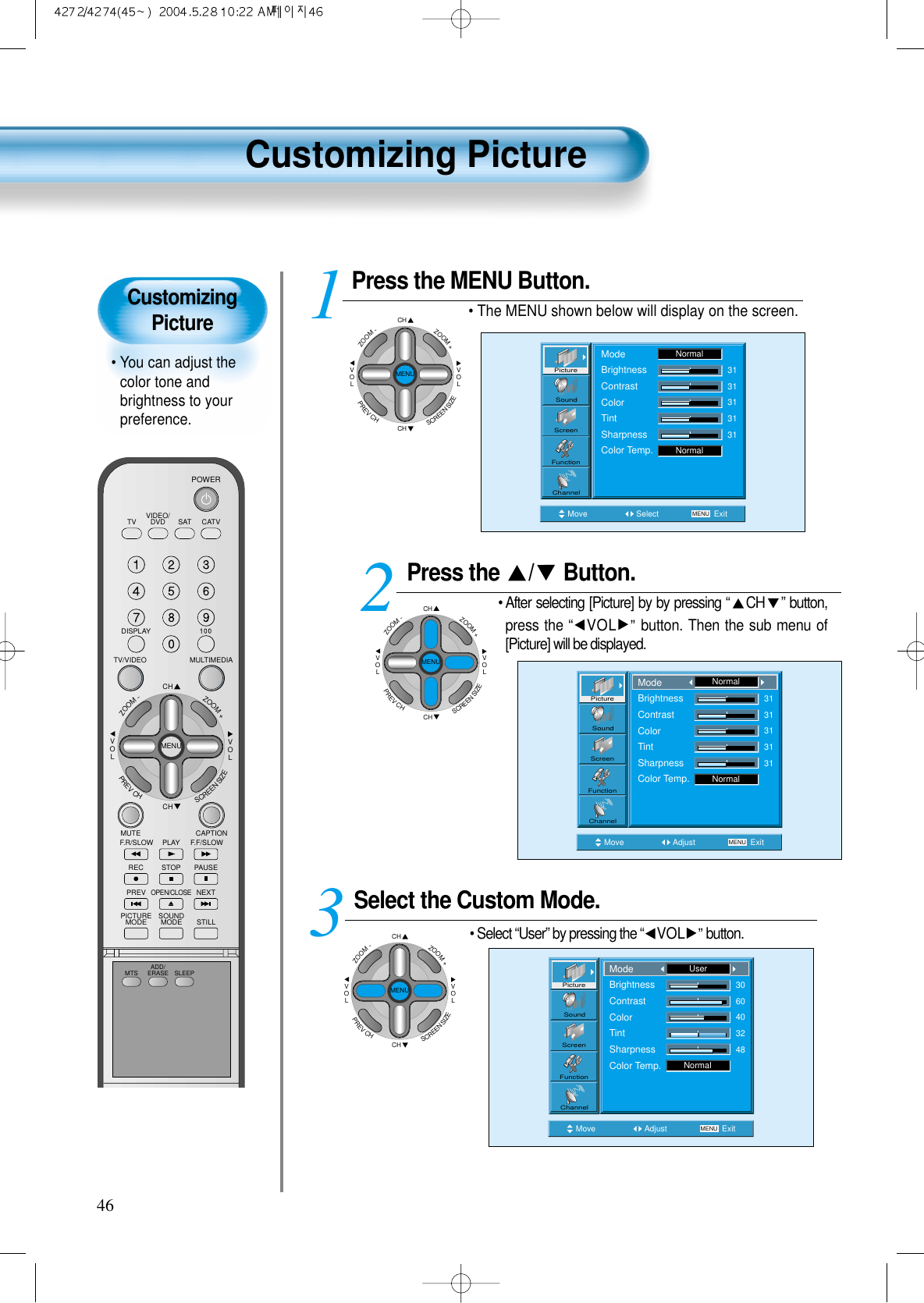 CustomizingPicture&bull; You can adjust thecolor tone andbrightness to yourpreference.Customizing Picture46VIDEO/DVD SATTV CATVDISPLAYMULTIMEDIATV/VIDEOCHCHVOLVOLZOOM+ZOOM-MENUPREVCHSCREENSIZEMUTE CAPTIONF.F/SLOWPLAYF.R/SLOWREC STOP PAUSEPREVOPEN/CLOSENEXTPICTUREMODE SOUNDMODE STILLPOWERMTS ADD/ERASE SLEEPPress the  / Button.&bull; After selecting [Picture] by by pressing &ldquo;CH &rdquo; button,press the &ldquo;VOL &rdquo;button. Then the sub menu of[Picture] will be displayed.Select the Custom Mode.&bull; Select &ldquo;User&rdquo; by pressing the &ldquo;VOL &rdquo;button.3 Press the MENU Button.&bull; The MENU shown below will display on the screen.  12Move Adjust MENU ExitNormal3131313131PictureScreenSoundFunctionChannelModeBrightnessContrastColorTintSharpnessColor Temp.NormalMove Adjust MENU ExitNormal3060403248PictureScreenSoundFunctionChannelModeBrightnessContrastColorTintSharpnessColor Temp.UserCHCHVOLVOLZOOM+ZOOM-MENUPREVCHSCREENSIZEMove Select MENU ExitModeBrightnessContrastColorTintSharpnessColor Temp.NormalNormal3131313131PictureScreenSoundFunctionChannelCHCHVOLVOLZOOM+ZOOM-MENUPREVCHSCREENSIZECHCHVOLVOLZOOM+ZOOM-MENUPREVCHSCREENSIZE