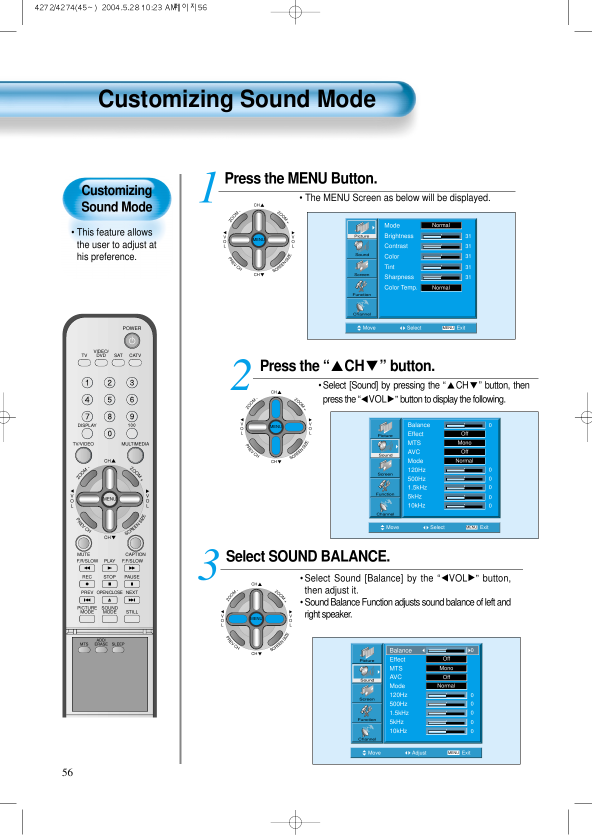 CustomizingSound Mode&bull; This feature allowsthe user to adjust athis preference. Customizing Sound Mode56Press the &ldquo; CH &rdquo; button. &bull; Select [Sound] by pressing the &ldquo;CH &rdquo; button, thenpress the &ldquo;VOL &rdquo;button to display the following.Select SOUND BALANCE. &bull; Select Sound [Balance] by the &ldquo;VOL &rdquo; button,then adjust it.&bull; Sound Balance Function adjusts sound balance of left andright speaker. 3 Press the MENU Button.&bull; The MENU Screen as below will be displayed. 12Move Select MENU ExitBalanceEffectMTSAVCMode120Hz500Hz1.5kHz5kHz10kHzOffMonoOffNormal000000PictureScreenSoundFunctionChannelMove Adjust MENU ExitOffMonoOffNormal00000PictureScreenSoundFunctionChannelBalanceEffectMTSAVCMode120Hz500Hz1.5kHz5kHz10kHz0CHCHVOLVOLZOOM+ZOOM-MENUPREVCHSCREENSIZEMove Select MENU ExitModeBrightnessContrastColorTintSharpnessColor Temp.NormalNormal3131313131PictureScreenSoundFunctionChannelVIDEO/DVD SATTV CATVDISPLAYMULTIMEDIATV/VIDEOCHCHVOLVOLZOOM+ZOOM-MENUPREVCHSCREENSIZEMUTE CAPTIONF.F/SLOWPLAYF.R/SLOWREC STOP PAUSEPREVOPEN/CLOSENEXTPICTUREMODE SOUNDMODE STILLPOWERMTS ADD/ERASE SLEEPCHCHVOLVOLZOOM+ZOOM-MENUPREVCHSCREENSIZECHCHVOLVOLZOOM+ZOOM-MENUPREVCHSCREENSIZE