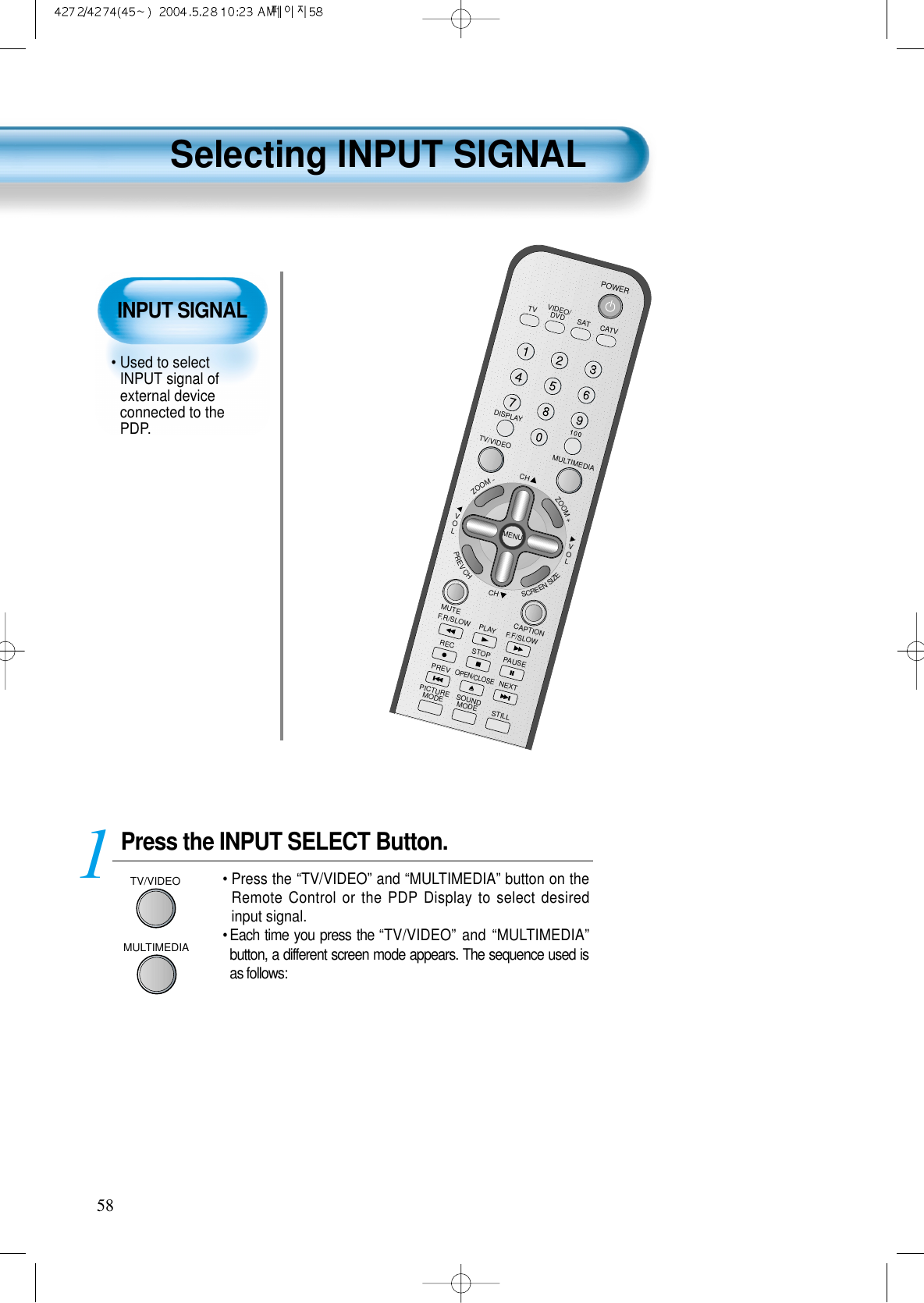 Selecting INPUT SIGNAL58Press the INPUT SELECT Button.MULTIMEDIATV/VIDEO&bull; Press the &ldquo;TV/VIDEO&rdquo; and &ldquo;MULTIMEDIA&rdquo; button on theRemote Control or the PDP Display to select desiredinput signal.&bull; Each time you press the &ldquo;TV/VIDEO&rdquo; and &ldquo;MULTIMEDIA&rdquo;button, a different screen mode appears. The sequence used isas follows: 1VIDEO/DVD SATTVCATVDISPLAYMULTIMEDIATV/VIDEOCHCHVOLVOLZOOM+ZOOM-MENUPREVCHSCREENSIZEMUTE CAPTIONF.F/SLOWPLAYF.R/SLOWRECSTOPPAUSEPREVOPEN/CLOSENEXTPICTUREMODESOUNDMODESTILLPOWERMTS ADD/ERASE SLINPUT SIGNAL&bull; Used to selectINPUT signal ofexternal deviceconnected to thePDP.