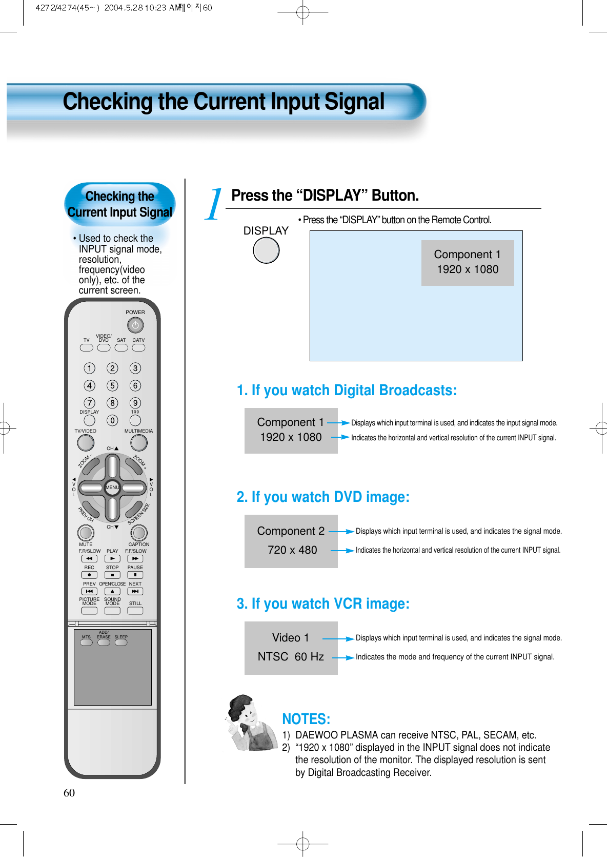 Checking the Current Input Signal&bull; Used to check theINPUT signal mode,resolution,frequency(videoonly), etc. of thecurrent screen.Checking the Current Input Signal60Press the &ldquo;DISPLAY&rdquo; Button.DISPLAY&bull; Press the &ldquo;DISPLAY&rdquo; button on the Remote Control.1VIDEO/DVD SATTV CATVDISPLAYMULTIMEDIATV/VIDEOCHCHVOLVOLZOOM+ZOOM-MENUPREVCHSCREENSIZEMUTE CAPTIONF.F/SLOWPLAYF.R/SLOWREC STOP PAUSEPREVOPEN/CLOSENEXTPICTUREMODE SOUNDMODE STILLPOWERMTS ADD/ERASE SLEEPComponent 11920 x 10801. If you watch Digital Broadcasts:Displays which input terminal is used, and indicates the input signal mode.Indicates the horizontal and vertical resolution of the current INPUT signal.Component 11920 x 10802. If you watch DVD image:Displays which input terminal is used, and indicates the signal mode.Indicates the horizontal and vertical resolution of the current INPUT signal.Component 2720 x 4803. If you watch VCR image:Displays which input terminal is used, and indicates the signal mode.Indicates the mode and frequency of the current INPUT signal.Video 1NTSC  60 HzNOTES:1)  DAEWOO PLASMA can receive NTSC, PAL, SECAM, etc.2)  &ldquo;1920 x 1080&rdquo; displayed in the INPUT signal does not indicatethe resolution of the monitor. The displayed resolution is sentby Digital Broadcasting Receiver.