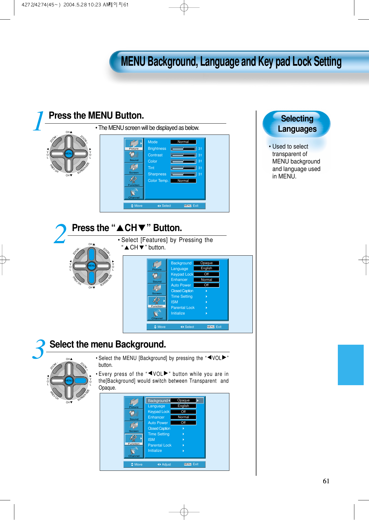 SelectingLanguages&bull; Used to selecttransparent ofMENU backgroundand language usedin MENU.  Press the MENU Button.CHCHVOLVOLZOOM+ZOOM-MENUPREVCHSCREENSIZE&bull; The MENU screen will be displayed as below.Press the &ldquo; CH &rdquo; Button. &bull; Select [Features] by Pressing the&ldquo;CH &rdquo; button. Select the menu Background.&bull; Select the MENU [Background] by pressing the &ldquo;VOL &rdquo;button.&bull; Every press of the &ldquo;VOL &rdquo; button while you are inthe[Background] would switch between Transparent  andOpaque.3 12MENU Background, Language and Key pad Lock Setting6161Move Select MENU ExitModeBrightnessContrastColorTintSharpnessColor Temp.NormalNormal3131313131PictureScreenSoundFunctionChannelMove Adjust MENU ExitEnglishOffNormalOffPictureScreenSoundFunctionChannelBackgroundLanguageKeypad LockEnhancerAuto PowerClosed CaptionTime SettingISMParental LockInitializeOpaqueMove Select MENU ExitBackgroundLanguageKeypad LockEnhancerAuto PowerClosed CaptionTime SettingISMParental LockInitializeEnglishOpaqueOffNormalOffPictureScreenSoundFunctionChannelCHCHVOLVOLZOOM+ZOOM-MENUPREVCHSCREENSIZECHCHVOLVOLZOOM+ZOOM-MENUPREVCHSCREENSIZE