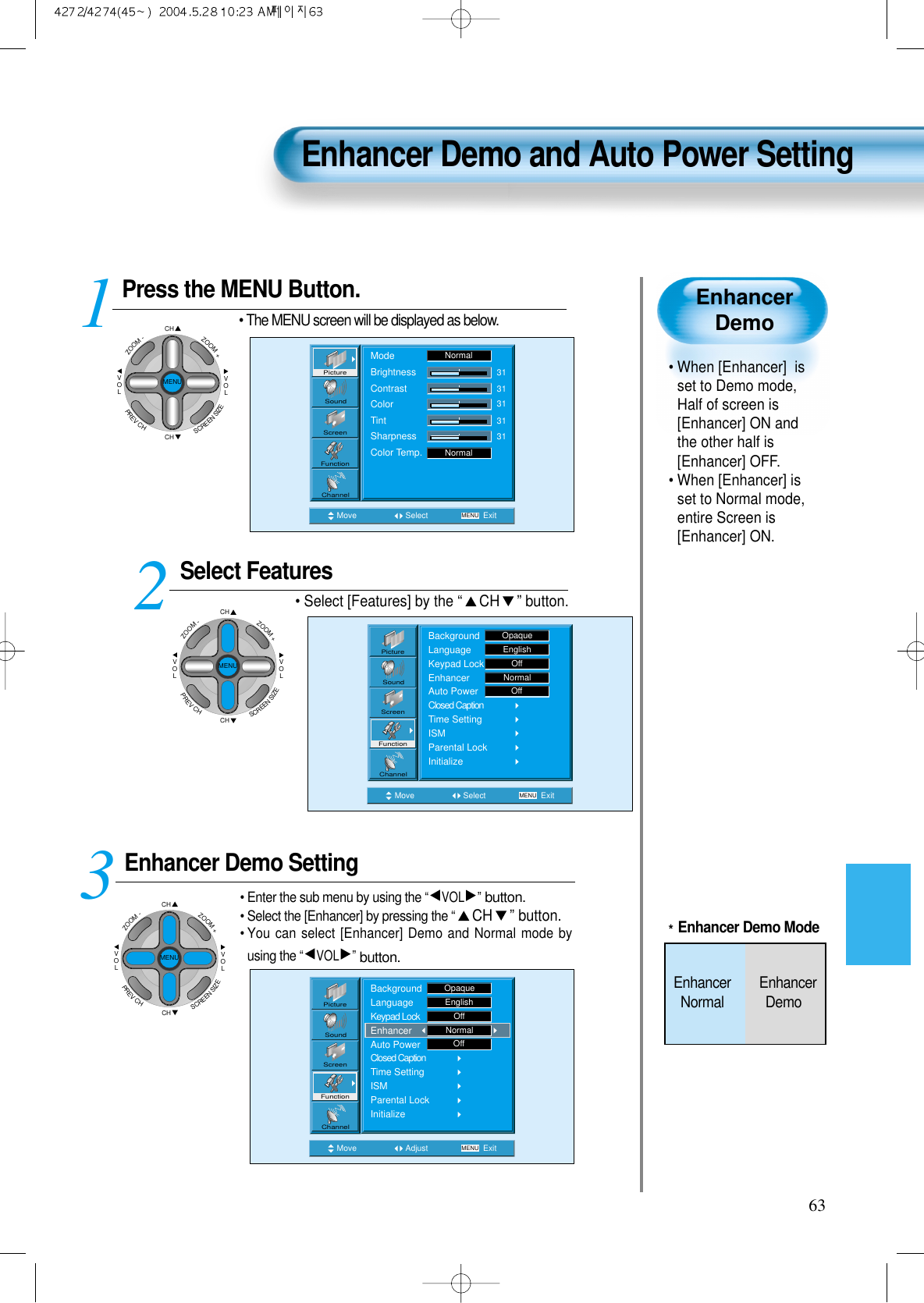 63EnhancerDemo&bull; When [Enhancer]  isset to Demo mode,Half of screen is[Enhancer] ON andthe other half is[Enhancer] OFF.&bull; When [Enhancer] isset to Normal mode,entire Screen is[Enhancer] ON.Press the MENU Button.CHCHVOLVOLZOOM+ZOOM-MENUPREVCHSCREENSIZE&bull; The MENU screen will be displayed as below.Select Features&bull; Select [Features] by the &ldquo;CH &rdquo; button. Enhancer Demo Setting&bull; Enter the sub menu by using the &ldquo;VOL &rdquo;button.&bull; Select the [Enhancer] by pressing the &ldquo;CH &rdquo; button.&bull; You can select [Enhancer] Demo and Normal mode byusing the &ldquo;VOL &rdquo;button.3 12Enhancer Demo and Auto Power SettingMove Select MENU ExitModeBrightnessContrastColorTintSharpnessColor Temp.NormalNormal3131313131PictureScreenSoundFunctionChannelMove Adjust MENU ExitOffPictureScreenSoundFunctionChannelBackgroundLanguageKeypad LockEnhancerAuto PowerClosed CaptionTime SettingISMParental LockInitializeOpaqueEnglishOffNormalMove Select MENU ExitBackgroundLanguageKeypad LockEnhancerAuto PowerClosed CaptionTime SettingISMParental LockInitializeEnglishOpaqueOffNormalOffPictureScreenSoundFunctionChannelCHCHVOLVOLZOOM+ZOOM-MENUPREVCHSCREENSIZECHCHVOLVOLZOOM+ZOOM-MENUPREVCHSCREENSIZE*Enhancer Demo ModeEnhancer        EnhancerNormal Demo