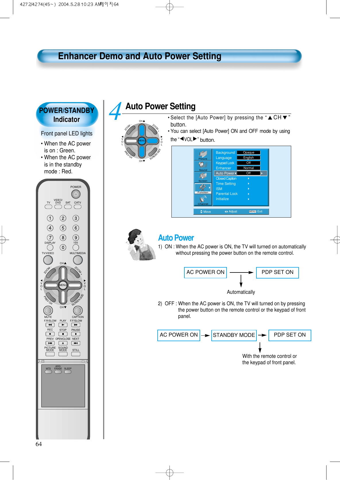 POWER/STANDBYIndicatorFront panel LED lights&bull; When the AC poweris on : Green.&bull; When the AC poweris in the standbymode : Red.64Enhancer Demo and Auto Power SettingAuto Power Setting&bull; Select the [Auto Power] by pressing the &ldquo;CH &rdquo;button.&bull; You can select [Auto Power] ON and OFF mode by usingthe &ldquo;VOL &rdquo;button.4 Move Adjust MENU ExitPictureScreenSoundFunctionChannelBackgroundLanguageKeypad LockEnhancerAuto PowerClosed CaptionTime SettingISMParental LockInitializeOpaqueEnglishOffNormalOffCHCHVOLVOLZOOM+ZOOM-MENUPREVCHSCREENSIZEAuto Power1)  ON : When the AC power is ON, the TV will turned on automaticallywithout pressing the power button on the remote control.2)  OFF : When the AC power is ON, the TV will turned on by pressingthe power button on the remote control or the keypad of frontpanel.AC POWER ON PDP SET ONAutomaticallyAC POWER ON PDP SET ONWith the remote control orthe keypad of front panel.STANDBY MODEVIDEO/DVD SATTV CATVDISPLAYMULTIMEDIATV/VIDEOCHCHVOLVOLZOOM+ZOOM-MENUPREVCHSCREENSIZEMUTE CAPTIONF.F/SLOWPLAYF.R/SLOWREC STOP PAUSEPREVOPEN/CLOSENEXTPICTUREMODE SOUNDMODE STILLPOWERMTS ADD/ERASE SLEEP