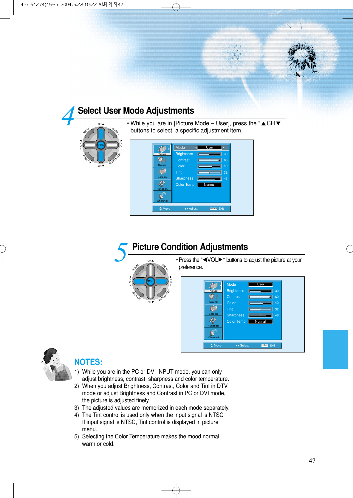 Select User Mode AdjustmentsPicture Condition Adjustments&bull; Press the &ldquo;VOL &rdquo;buttons to adjust the picture at yourpreference.45Move Adjust MENU ExitNormal3060403248PictureScreenSoundFunctionChannelModeBrightnessContrastColorTintSharpnessColor Temp.UserMove Select MENU ExitNormal3060403248PictureScreenSoundFunctionChannelModeBrightnessContrastColorTintSharpnessColor Temp.User47&bull; While you are in [Picture Mode &ndash; User], press the &ldquo;CH &rdquo;buttons to select  a speciﬁc adjustment item.NOTES:1)  While you are in the PC or DVI INPUT mode, you can onlyadjust brightness, contrast, sharpness and color temperature.2)  When you adjust Brightness, Contrast, Color and Tint in DTVmode or adjust Brightness and Contrast in PC or DVI mode,the picture is adjusted ﬁnely.3)  The adjusted values are memorized in each mode separately.4)  The Tint control is used only when the input signal is NTSCIf input signal is NTSC, Tint control is displayed in picturemenu. 5)  Selecting the Color Temperature makes the mood normal,warm or cold.CHCHVOLVOLZOOM+ZOOM-MENUPREVCHSCREENSIZECHCHVOLVOLZOOM+ZOOM-MENUPREVCHSCREENSIZE