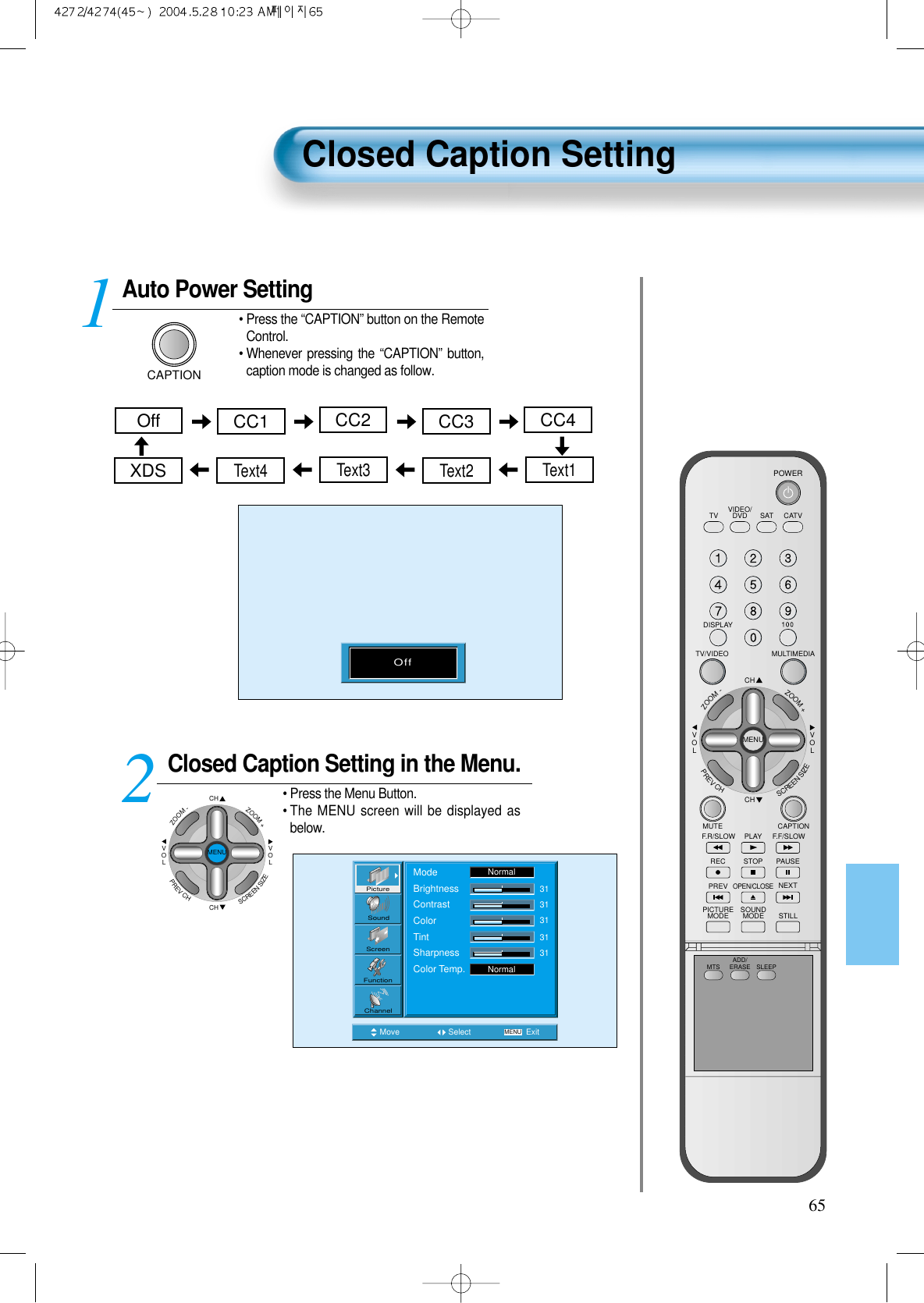 Auto Power SettingCAPTION&bull; Press the &ldquo;CAPTION&rdquo; button on the RemoteControl.&bull; Whenever pressing the &ldquo;CAPTION&rdquo; button,caption mode is changed as follow.Closed Caption Setting in the Menu.CHCHVOLVOLZOOM+ZOOM-MENUPREVCHSCREENSIZE&bull; Press the Menu Button.&bull; The MENU screen will be displayed asbelow.12Closed Caption Setting65Move Select MENU ExitModeBrightnessContrastColorTintSharpnessColor Temp.NormalNormal3131313131PictureScreenSoundFunctionChannelCC2Text3CC1 CC4CC3OffText4 Text1Text2XDSOffVIDEO/DVD SATTV CATVDISPLAYMULTIMEDIATV/VIDEOCHCHVOLVOLZOOM+ZOOM-MENUPREVCHSCREENSIZEMUTE CAPTIONF.F/SLOWPLAYF.R/SLOWREC STOP PAUSEPREVOPEN/CLOSENEXTPICTUREMODE SOUNDMODE STILLPOWERMTS ADD/ERASE SLEEP