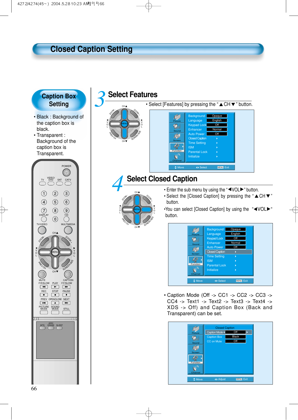 Caption BoxSetting&bull; Black : Background ofthe caption box isblack.&bull; Transparent :Background of thecaption box isTransparent.66Closed Caption SettingSelect FeaturesCHCHVOLVOLZOOM+ZOOM-MENUPREVCHSCREENSIZE&bull; Select [Features] by pressing the &ldquo;CH &rdquo; button. Select Closed Caption&bull; Enter the sub menu by using the &ldquo;VOL &rdquo;button.&bull; Select the [Closed Caption] by pressing the &ldquo;CH &rdquo;button. &bull;You can select [Closed Caption] by using the  &ldquo;VOL &rdquo;button. 34Move Select MENU ExitBackgroundLanguageKeypad LockEnhancerAuto PowerClosed CaptionTime SettingISMParental LockInitializeEnglishOpaqueOffNormalOffPictureScreenSoundFunctionChannelMove Select MENU ExitPictureScreenSoundFunctionChannelBackgroundLanguageKeypad LockEnhancerAuto PowerClosed CaptionTime SettingISMParental LockInitializeOpaqueEnglishOffNormalOffCHCHVOLVOLZOOM+ZOOM-MENUPREVCHSCREENSIZE&bull; Caption Mode (Off -> CC1 -> CC2 -> CC3 ->CC4 -> Text1 -> Text2 -> Text3 -> Text4 ->XDS -> Off) and Caption Box (Back andTransparent) can be set.Move Adjust MENU ExitPictureScreenSoundFunctionChannel           Closed CaptionCaption ModeCaption BoxCC on MuteOffBlackOffVIDEO/DVD SATTV CATVDISPLAYMULTIMEDIATV/VIDEOCHCHVOLVOLZOOM+ZOOM-MENUPREVCHSCREENSIZEMUTE CAPTIONF.F/SLOWPLAYF.R/SLOWREC STOP PAUSEPREVOPEN/CLOSENEXTPICTUREMODE SOUNDMODE STILLPOWERMTS ADD/ERASE SLEEP