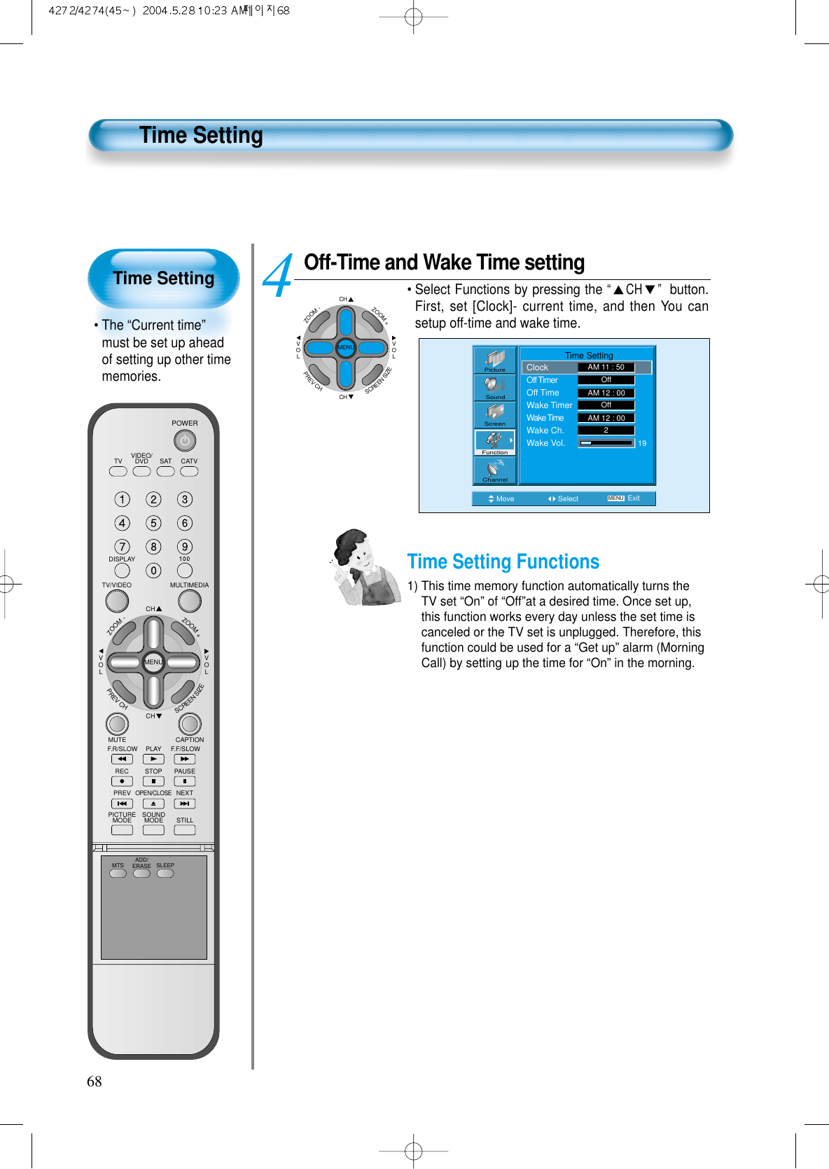 Time Setting&bull; The &ldquo;Current time&rdquo;must be set up aheadof setting up other timememories.68Time SettingOff-Time and Wake Time setting&bull; Select Functions by pressing the &ldquo;CH &rdquo; button.First, set [Clock]- current time, and then You cansetup off-time and wake time.4Move Select MENU ExitPictureScreenSoundFunctionChannel                Time SettingClockOff TimerOff TimeWake TimerWake TimeWake Ch.Wake Vol.AM 11 : 50OffOff192AM 12 : 00AM 12 : 00CHCHVOLVOLZOOM+ZOOM-MENUPREVCHSCREENSIZETime Setting Functions1) This time memory function automatically turns theTV set &ldquo;On&rdquo; of &ldquo;Off&rdquo;at a desired time. Once set up,this function works every day unless the set time iscanceled or the TV set is unplugged. Therefore, thisfunction could be used for a &ldquo;Get up&rdquo; alarm (MorningCall) by setting up the time for &ldquo;On&rdquo; in the morning.VIDEO/DVD SATTV CATVDISPLAYMULTIMEDIATV/VIDEOCHCHVOLVOLZOOM+ZOOM-MENUPREVCHSCREENSIZEMUTE CAPTIONF.F/SLOWPLAYF.R/SLOWREC STOP PAUSEPREVOPEN/CLOSENEXTPICTUREMODE SOUNDMODE STILLPOWERMTS ADD/ERASE SLEEP