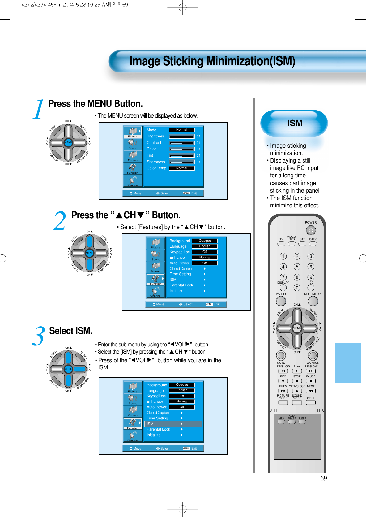 ISM&bull; Image stickingminimization.&bull; Displaying a stillimage like PC inputfor a long timecauses part imagesticking in the panel &bull; The ISM functionminimize this effect.Image Sticking Minimization(ISM)69Press the MENU Button.CHCHVOLVOLZOOM+ZOOM-MENUPREVCHSCREENSIZE&bull; The MENU screen will be displayed as below.Press the &ldquo; CH &rdquo; Button. &bull; Select [Features] by the &ldquo;CH &rdquo; button. Select ISM.&bull; Enter the sub menu by using the &ldquo;VOL &rdquo; button.&bull; Select the [ISM] by pressing the &ldquo;CH &rdquo;button.&bull; Press of the &ldquo;VOL &rdquo; button while you are in theISM.3 12Move Select MENU ExitModeBrightnessContrastColorTintSharpnessColor Temp.NormalNormal3131313131PictureScreenSoundFunctionChannelMove Select MENU ExitPictureScreenSoundFunctionChannelBackgroundLanguageKeypad LockEnhancerAuto PowerClosed CaptionTime SettingISMParental LockInitializeOpaqueEnglishOffNormalOffMove Select MENU ExitBackgroundLanguageKeypad LockEnhancerAuto PowerClosed CaptionTime SettingISMParental LockInitializeEnglishOpaqueOffNormalOffPictureScreenSoundFunctionChannelCHCHVOLVOLZOOM+ZOOM-MENUPREVCHSCREENSIZECHCHVOLVOLZOOM+ZOOM-MENUPREVCHSCREENSIZEVIDEO/DVD SATTV CATVDISPLAYMULTIMEDIATV/VIDEOCHCHVOLVOLZOOM+ZOOM-MENUPREVCHSCREENSIZEMUTE CAPTIONF.F/SLOWPLAYF.R/SLOWREC STOP PAUSEPREVOPEN/CLOSENEXTPICTUREMODE SOUNDMODE STILLPOWERMTS ADD/ERASE SLEEP