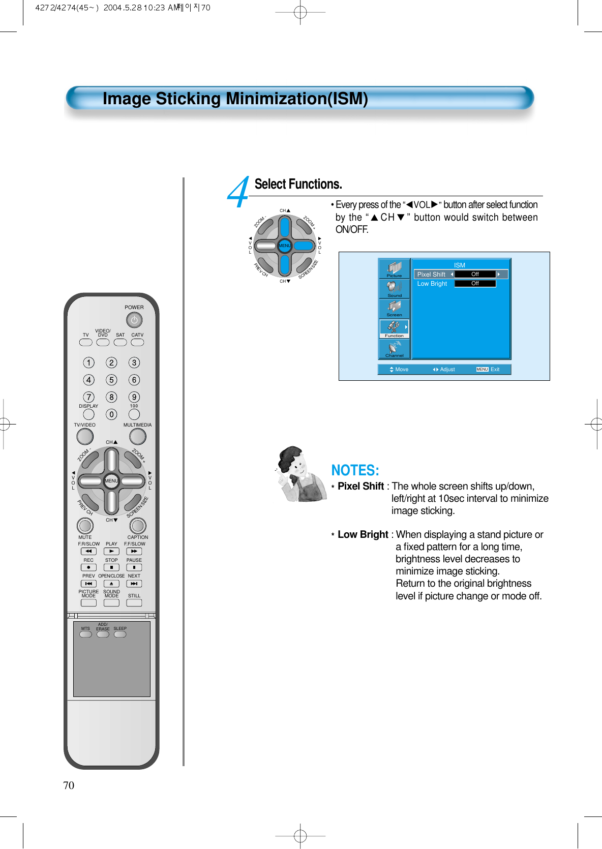 70Image Sticking Minimization(ISM)Select Functions.&bull; Every press of the &ldquo;VOL &rdquo;button after select functionby the &ldquo;CH &rdquo;button would switch betweenON/OFF.4Move Adjust MENU ExitPictureScreenSoundFunctionChannel                     ISMPixel ShiftLow Bright OffOffCHCHVOLVOLZOOM+ZOOM-MENUPREVCHSCREENSIZENOTES:*Pixel Shift : The whole screen shifts up/down,left/right at 10sec interval to minimizeimage sticking.*Low Bright : When displaying a stand picture ora ﬁxed pattern for a long time,brightness level decreases tominimize image sticking.Return to the original brightnesslevel if picture change or mode off.VIDEO/DVD SATTV CATVDISPLAYMULTIMEDIATV/VIDEOCHCHVOLVOLZOOM+ZOOM-MENUPREVCHSCREENSIZEMUTE CAPTIONF.F/SLOWPLAYF.R/SLOWREC STOP PAUSEPREVOPEN/CLOSENEXTPICTUREMODE SOUNDMODE STILLPOWERMTS ADD/ERASE SLEEP