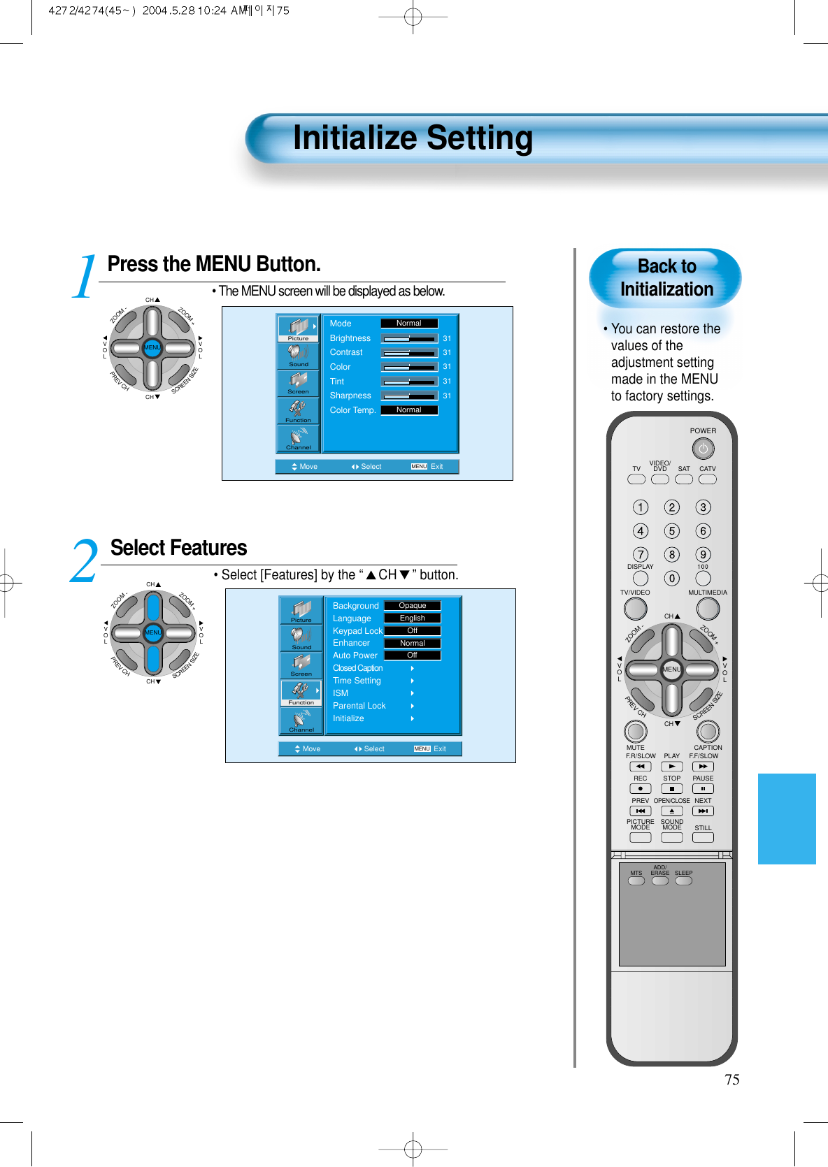 75Back toInitialization&bull; You can restore thevalues of theadjustment settingmade in the MENUto factory settings.Initialize SettingPress the MENU Button.CHCHVOLVOLZOOM+ZOOM-MENUPREVCHSCREENSIZE&bull; The MENU screen will be displayed as below.Select Features&bull; Select [Features] by the &ldquo;CH &rdquo; button. 12Move Select MENU ExitModeBrightnessContrastColorTintSharpnessColor Temp.NormalNormal3131313131PictureScreenSoundFunctionChannelMove Select MENU ExitBackgroundLanguageKeypad LockEnhancerAuto PowerClosed CaptionTime SettingISMParental LockInitializeEnglishOpaqueOffNormalOffPictureScreenSoundFunctionChannelCHCHVOLVOLZOOM+ZOOM-MENUPREVCHSCREENSIZEVIDEO/DVD SATTV CATVDISPLAYMULTIMEDIATV/VIDEOCHCHVOLVOLZOOM+ZOOM-MENUPREVCHSCREENSIZEMUTE CAPTIONF.F/SLOWPLAYF.R/SLOWREC STOP PAUSEPREVOPEN/CLOSENEXTPICTUREMODE SOUNDMODE STILLPOWERMTS ADD/ERASE SLEEP