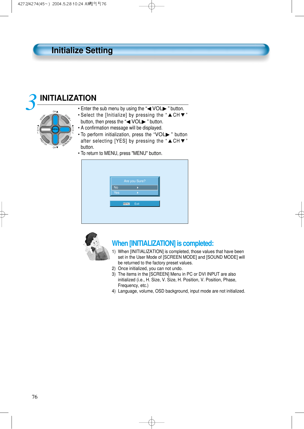 76When [INITIALIZATION] is completed: 1)  When [INITIALIZATION] is completed, those values that have beenset in the User Mode of [SCREEN MODE] and [SOUND MODE] willbe returned to the factory preset values.2)  Once initialized, you can not undo.3)  The items in the [SCREEN] Menu in PC or DVI INPUT are alsoinitialized (i.e., H. Size, V. Size, H. Position, V. Position, Phase,Frequency, etc.)4)  Language, volume, OSD background, input mode are not initialized.INITIALIZATION&bull; Enter the sub menu by using the &ldquo;◀VOL▶&rdquo;button.&bull; Select the [Initialize] by pressing the &ldquo;CH &rdquo;button, then press the &ldquo;◀VOL▶&rdquo;button. &bull;A conﬁrmation message will be displayed.&bull;To perform initialization, press the &ldquo;VOL▶&rdquo;buttonafter selecting [YES] by pressing the &ldquo;CH &rdquo;button.&bull;To return to MENU, press "MENU" button.3 Are you Sure?MENU ExitNoYesCHCHVOLVOLZOOM+ZOOM-MENUPREVCHSCREENSIZEInitialize Setting