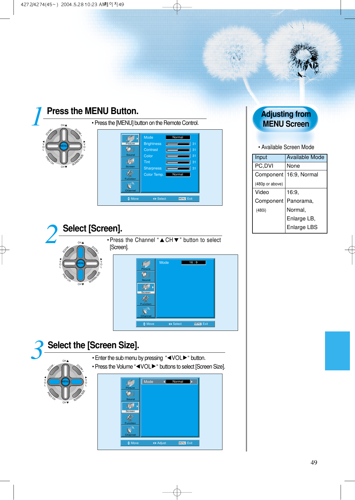 49Press the MENU Button.&bull; Press the [MENU] button on the Remote Control.Select [Screen].&bull; Press the Channel &ldquo;CH &rdquo; button to select[Screen]. Select the [Screen Size].&bull; Enter the sub menu by pressing  &ldquo;VOL &rdquo;button.&bull; Press the Volume &ldquo;VOL &rdquo;buttons to select [Screen Size].3 12Adjusting fromMENU ScreenMove Select MENU ExitModeBrightnessContrastColorTintSharpnessColor Temp.NormalNormal3131313131PictureScreenSoundFunctionChannelMove Select MENU ExitMode 16 : 9PictureScreenSoundFunctionChannelMove Adjust MENU ExitPictureScreenSoundFunctionChannelMode NormalCHCHVOLVOLZOOM+ZOOM-MENUPREVCHSCREENSIZECHCHVOLVOLZOOM+ZOOM-MENUPREVCHSCREENSIZECHCHVOLVOLZOOM+ZOOM-MENUPREVCHSCREENSIZE&bull; Available Screen ModeInput Available ModePC,DVI NoneComponent 16:9, Normal(480p or above)Video 16:9, Component Panorama,(480i)Normal,Enlarge LB,Enlarge LBS