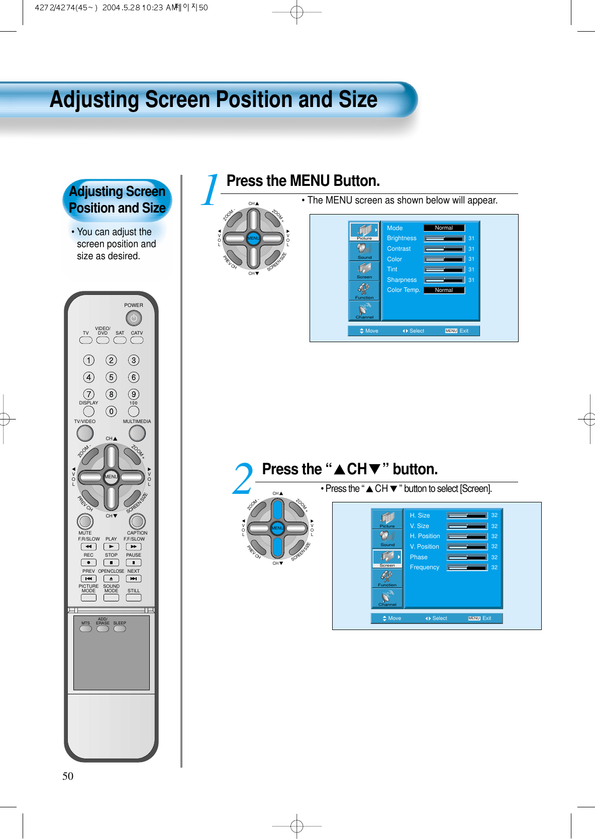 Adjusting ScreenPosition and Size&bull; You can adjust thescreen position andsize as desired.VIDEO/DVD SATTV CATVDISPLAYMULTIMEDIATV/VIDEOCHCHVOLVOLZOOM+ZOOM-MENUPREVCHSCREENSIZEMUTE CAPTIONF.F/SLOWPLAYF.R/SLOWREC STOP PAUSEPREVOPEN/CLOSENEXTPICTUREMODE SOUNDMODE STILLPOWERMTS ADD/ERASE SLEEPPress the MENU Button.&bull; The MENU screen as shown below will appear.Press the &ldquo; CH &rdquo; button.&bull; Press the &ldquo;CH &rdquo;button to select [Screen].12Move Select MENU ExitPictureScreenSoundFunctionChannelH. SizeV. SizeH. PositionV. PositionPhaseFrequency32323232323250Move Select MENU ExitModeBrightnessContrastColorTintSharpnessColor Temp.NormalNormal3131313131PictureScreenSoundFunctionChannelAdjusting Screen Position and SizeCHCHVOLVOLZOOM+ZOOM-MENUPREVCHSCREENSIZECHCHVOLVOLZOOM+ZOOM-MENUPREVCHSCREENSIZE
