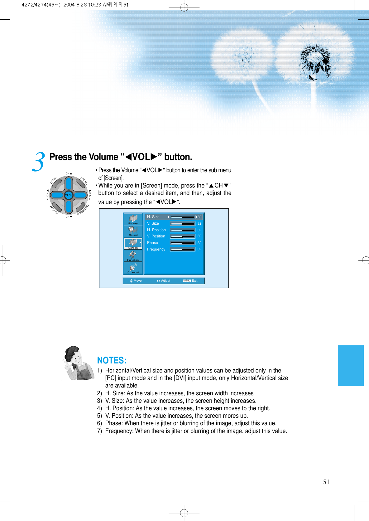 51Press the Volume &ldquo; VOL &rdquo;button.&bull; Press the Volume &ldquo;VOL &rdquo;button to enter the sub menuof [Screen].&bull; While you are in [Screen] mode, press the &ldquo;CH &rdquo;button to select a desired item, and then, adjust thevalue by pressing the &ldquo;VOL &rdquo;.3 Move Adjust MENU ExitPictureScreenSoundFunctionChannelH. SizeV. SizeH. PositionV. PositionPhaseFrequency323232323232NOTES:1)  Horizontal/Vertical size and position values can be adjusted only in the[PC] input mode and in the [DVI] input mode, only Horizontal/Vertical sizeare available.2)  H. Size: As the value increases, the screen width increases3)  V. Size: As the value increases, the screen height increases.4)  H. Position: As the value increases, the screen moves to the right.5)  V. Position: As the value increases, the screen mores up.6)  Phase: When there is jitter or blurring of the image, adjust this value.7)  Frequency: When there is jitter or blurring of the image, adjust this value.CHCHVOLVOLZOOM+ZOOM-MENUPREVCHSCREENSIZE