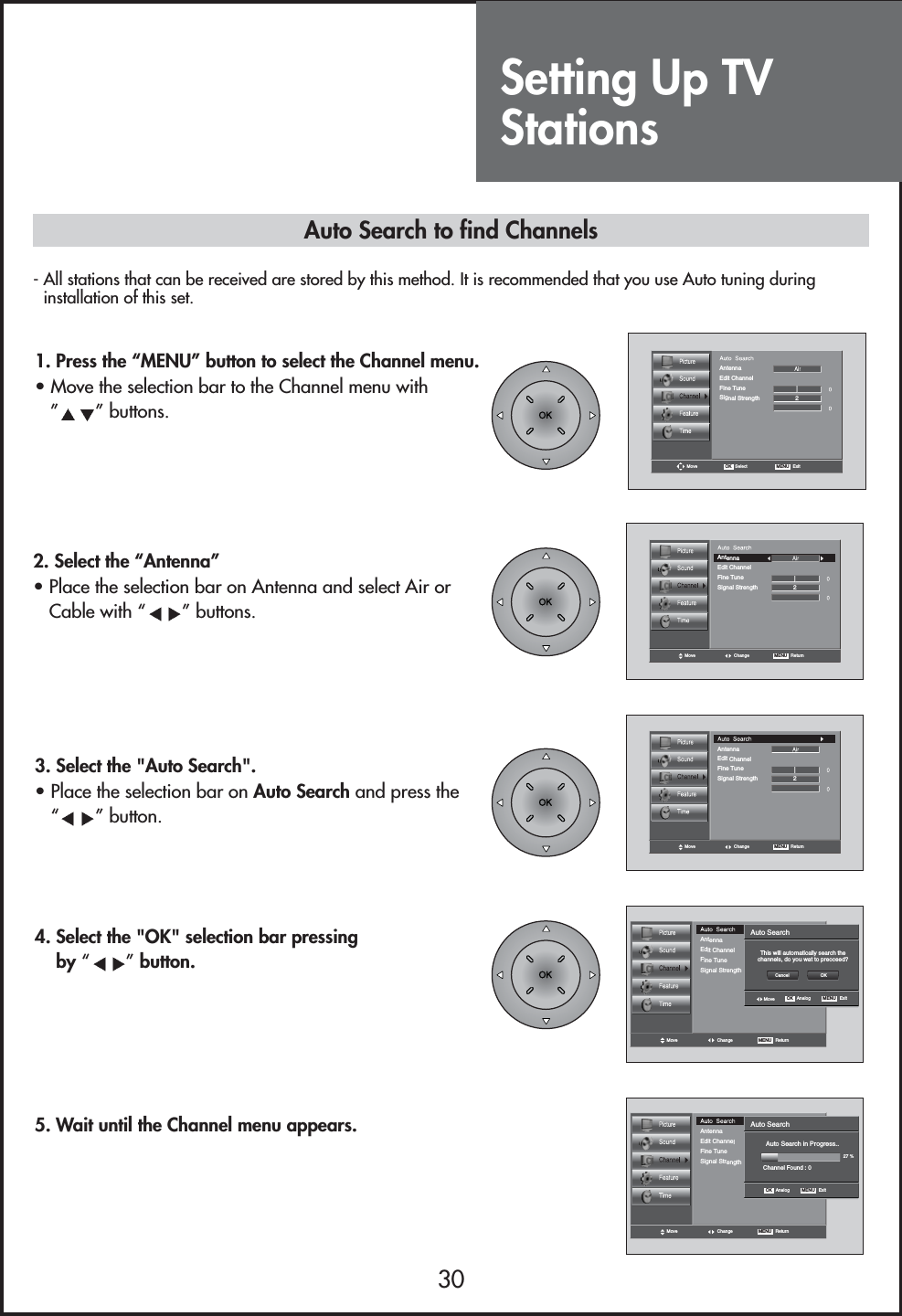 Setting Up TVStations30- All stations that can be received are stored by this method. It is recommended that you use Auto tuning duringinstallation of this set.Move OK   Select MENU   ExitAntennaEdit ChannelFine TuneSignal Strength 2Move Change MENU   ReturnEdit ChannelFine TuneSignal Strength 2AntennaMove Change MENU   ReturnEdit ChannelFine TuneSignal Strength 2AntennaAuto Search in Progress..Channel Found : 0Auto Search27 %OK   Analog MENU   ExitMove Change MENU   ReturnEdit ChannelFine TuneSignal Strength 2AntennaThis will automatically search thechannels, do you wat to preoceed?Auto SearchOK   Analog MENU   ExitCancel OKMoveMove Change MENU   ReturnEdit ChannelFine TuneSignal Strength 2Antenna1. Press the “MENU” button to select the Channel menu.• Move the selection bar to the Channel menu with ”” buttons. 3. Select the &quot;Auto Search&quot;. • Place the selection bar on Auto Search and press the “” button.4. Select the &quot;OK&quot; selection bar pressingby “”button.5. Wait until the Channel menu appears.Auto Search to find Channels2. Select the “Antenna”• Place the selection bar on Antenna and select Air orCable with “ ” buttons.
