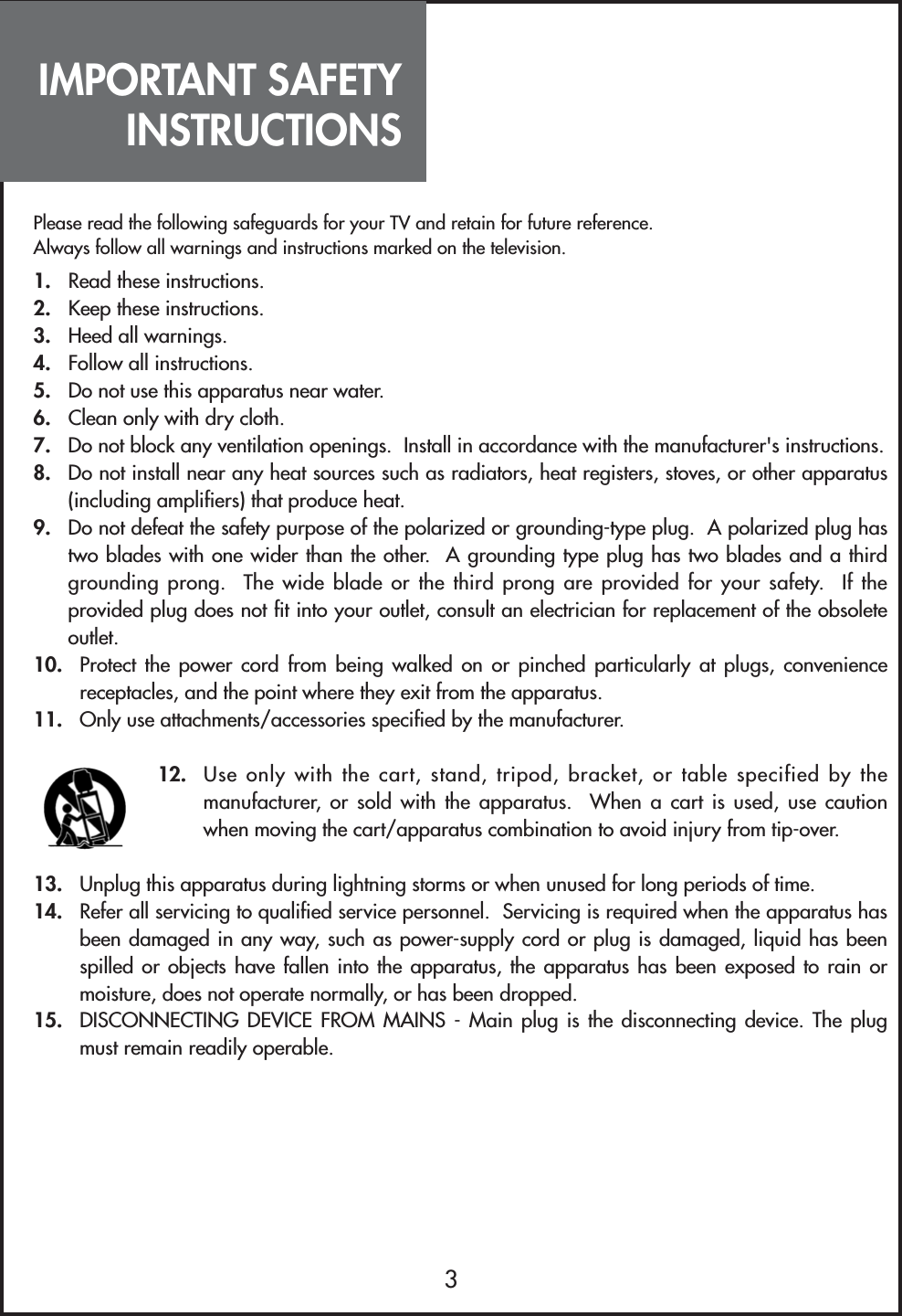 IMPORTANT SAFETYINSTRUCTIONS3Please read the following safeguards for your TV and retain for future reference.Always follow all warnings and instructions marked on the television.1. Read these instructions.2. Keep these instructions.3. Heed all warnings.4. Follow all instructions.5. Do not use this apparatus near water.6. Clean only with dry cloth.7. Do not block any ventilation openings.  Install in accordance with the manufacturer&apos;s instructions.8.  Do not install near any heat sources such as radiators, heat registers, stoves, or other apparatus(including amplifiers) that produce heat.9. Do not defeat the safety purpose of the polarized or grounding-type plug.  A polarized plug hastwo blades with one wider than the other.  A grounding type plug has two blades and a thirdgrounding prong.  The wide blade or the third prong are provided for your safety.  If theprovided plug does not fit into your outlet, consult an electrician for replacement of the obsoleteoutlet.10. Protect the power cord from being walked on or pinched particularly at plugs, conveniencereceptacles, and the point where they exit from the apparatus.11. Only use attachments/accessories specified by the manufacturer.12. Use only with the cart, stand, tripod, bracket, or table specified by themanufacturer, or sold with the apparatus.  When a cart is used, use cautionwhen moving the cart/apparatus combination to avoid injury from tip-over.13. Unplug this apparatus during lightning storms or when unused for long periods of time.14. Refer all servicing to qualified service personnel.  Servicing is required when the apparatus hasbeen damaged in any way, such as power-supply cord or plug is damaged, liquid has beenspilled or objects have fallen into the apparatus, the apparatus has been exposed to rain ormoisture, does not operate normally, or has been dropped.15. DISCONNECTING DEVICE FROM MAINS - Main plug is the disconnecting device. The plugmust remain readily operable.