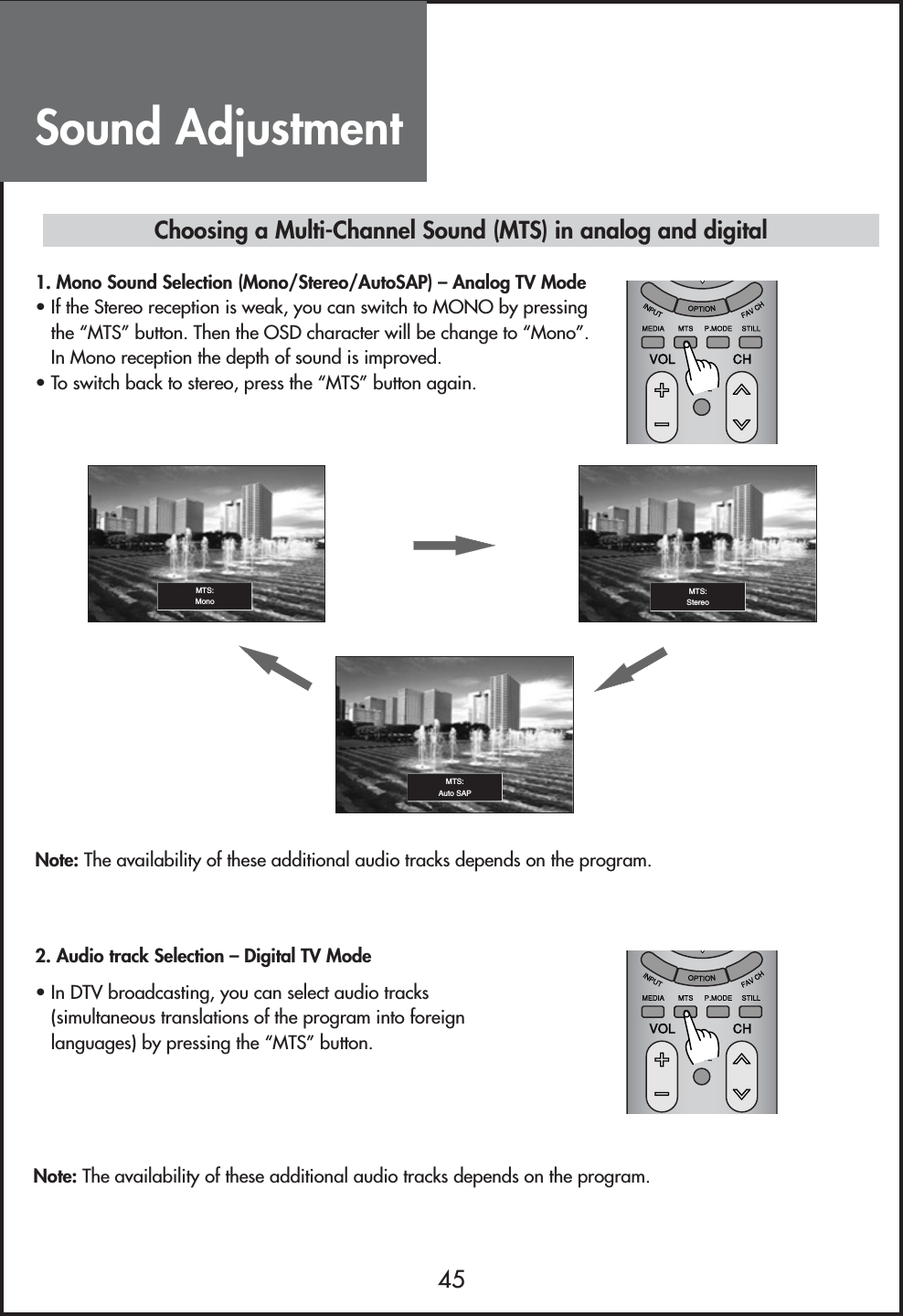 Sound Adjustment45Note: The availability of these additional audio tracks depends on the program.• In DTV broadcasting, you can select audio tracks(simultaneous translations of the program into foreignlanguages) by pressing the “MTS” button.Choosing a Multi-Channel Sound (MTS) in analog and digital1. Mono Sound Selection (Mono/Stereo/AutoSAP) – Analog TV Mode• If the Stereo reception is weak, you can switch to MONO by pressingthe “MTS” button. Then the OSD character will be change to “Mono”.In Mono reception the depth of sound is improved.• To switch back to stereo, press the “MTS” button again.Note: The availability of these additional audio tracks depends on the program.2. Audio track Selection – Digital TV ModeMTS:MonoMTS:Auto SAPMTS:Stereo