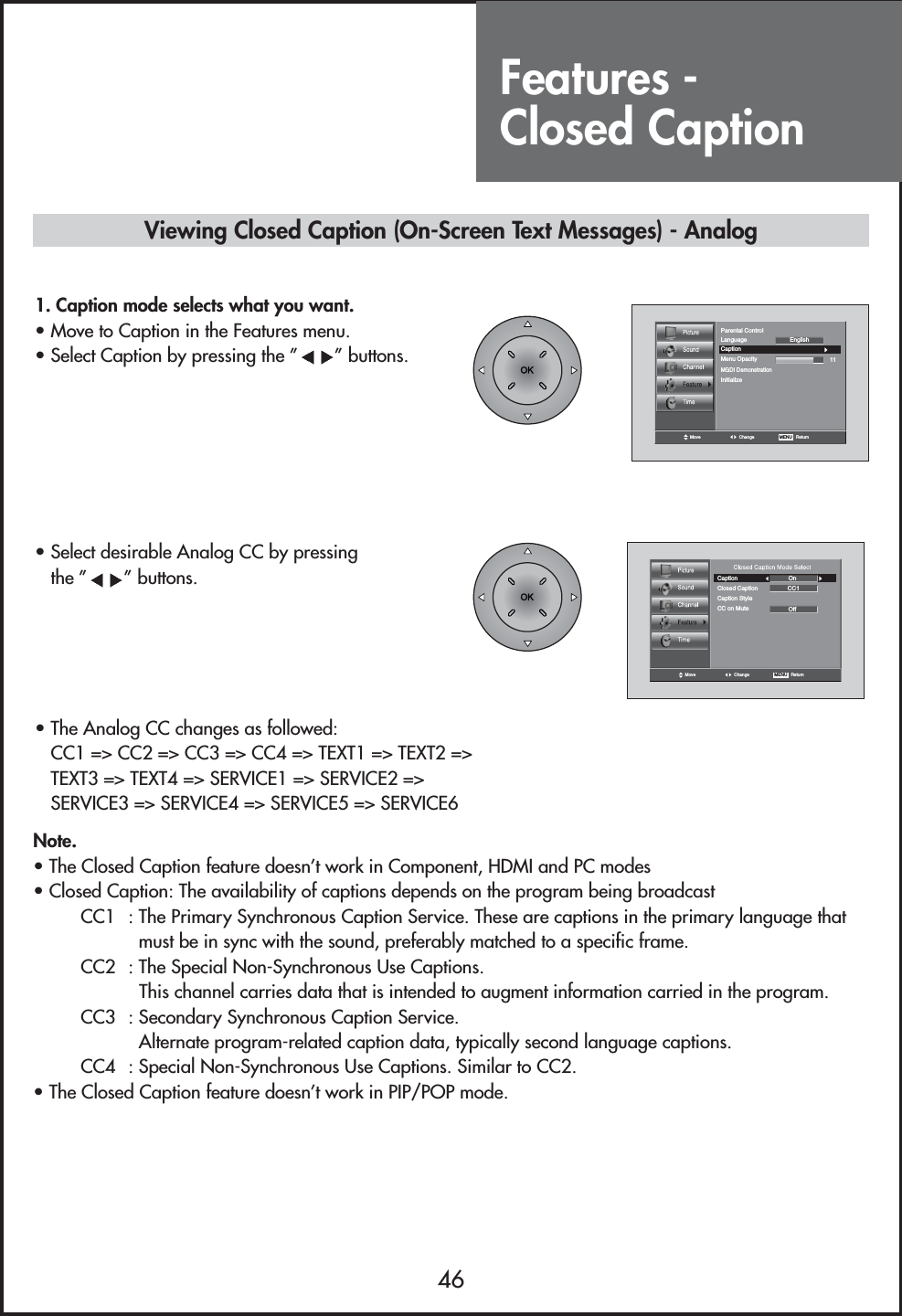 Features - Closed Caption46Move Change MENU   ReturnCaption11LanguageMGDI DemonstrationMenu OpacityParental ControlInitializeEnglishMove Change MENU   ReturnCaptionClosed Caption CC1OOnffCaption StyleCC on MuteNote.• The Closed Caption feature doesn’t work in Component, HDMI and PC modes• Closed Caption: The availability of captions depends on the program being broadcastCC1  : The Primary Synchronous Caption Service. These are captions in the primary language thatmust be in sync with the sound, preferably matched to a specific frame.CC2  : The Special Non-Synchronous Use Captions.This channel carries data that is intended to augment information carried in the program.CC3  : Secondary Synchronous Caption Service.Alternate program-related caption data, typically second language captions.CC4  : Special Non-Synchronous Use Captions. Similar to CC2.• The Closed Caption feature doesn’t work in PIP/POP mode.Viewing Closed Caption (On-Screen Text Messages) - Analog1. Caption mode selects what you want.                         • Move to Caption in the Features menu.• Select Caption by pressing the ” ” buttons.• Select desirable Analog CC by pressing the ” ” buttons.• The Analog CC changes as followed:CC1 =&gt; CC2 =&gt; CC3 =&gt; CC4 =&gt; TEXT1 =&gt; TEXT2 =&gt;TEXT3 =&gt; TEXT4 =&gt; SERVICE1 =&gt; SERVICE2 =&gt;SERVICE3 =&gt; SERVICE4 =&gt; SERVICE5 =&gt; SERVICE6 