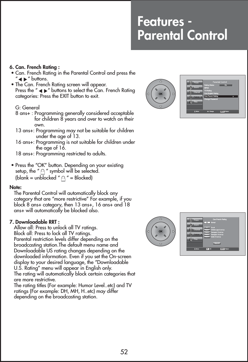 Features - Parental Control526. Can. French Rating :• Can. French Rating in the Parental Control and press the““ buttons.• The Can. French Rating screen will appear.Press the “ “ buttons to select the Can. French Ratingcategories: Press the EXIT button to exit.G: General8 ans+ : Programming generally considered acceptablefor children 8 years and over to watch on theirown.13 ans+: Programming may not be suitable for childrenunder the age of 13.16 ans+: Programming is not suitable for children underthe age of 16.18 ans+: Programming restricted to adults.• Press the “OK” button. Depending on your existingsetup, the “ “ symbol will be selected. (blank = unblocked “ “ = Blocked)Note:The Parental Control will automatically block anycategory that are “more restrictive” For example, if youblock 8 ans+ category, then 13 ans+, 16 ans+ and 18ans+ will automatically be blocked also.7. Downloadable RRT :Allow all: Press to unlock all TV ratings.Block all: Press to lock all TV ratings.Parental restriction levels differ depending on thebroadcasting station.The default menu name andDownloadable US rating changes depending on thedownloaded information. Even if you set the On-screendisplay to your desired language, the “DownloadableU.S. Rating” menu will appear in English only.The rating will automatically block certain categories thatare more restrictive.The rating titles (For example: Humor Level..etc) and TVratings (For example: DH, MH, H..etc) may differdepending on the broadcasting station.Move Change MENU   ReturnRating StatusChange PasswordMPAAOnTV-RatingCan.English RatingCan.French RatingMove MENU   ReturnOK OKEExemptFor allChildren ages 8 and upTeenagers 13 and upTeenagers 16 and up  Adults 18 and up  CCan.French RatingAllow All8ans+13ans+16ans+18ans+