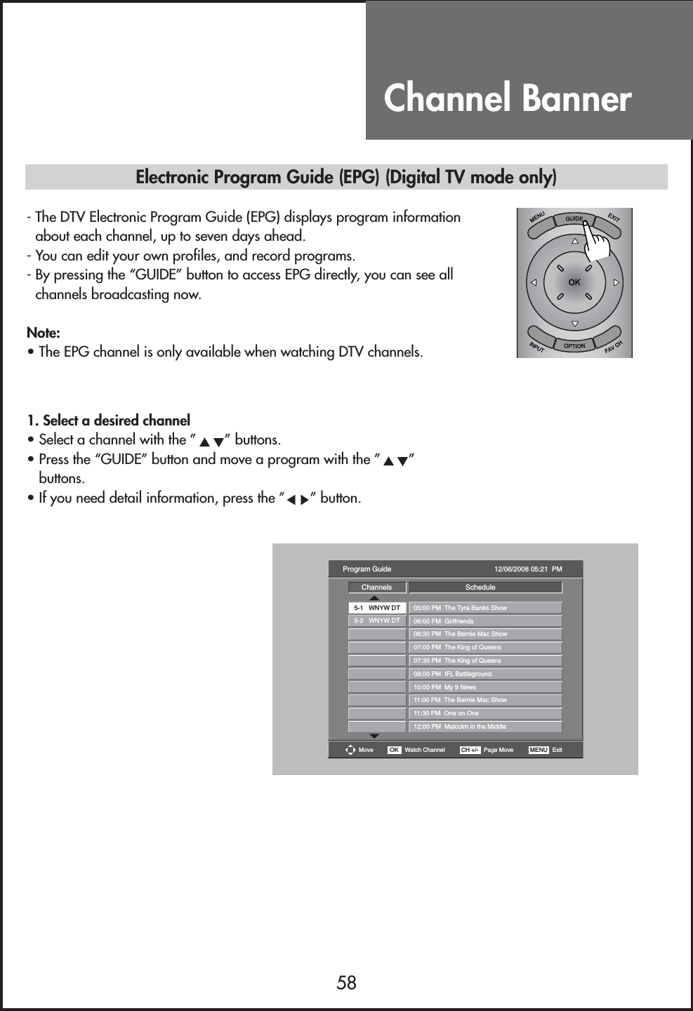 Channel Banner58Electronic Program Guide (EPG) (Digital TV mode only)- The DTV Electronic Program Guide (EPG) displays program informationabout each channel, up to seven days ahead.- You can edit your own profiles, and record programs.- By pressing the “GUIDE” button to access EPG directly, you can see allchannels broadcasting now.Note:• The EPG channel is only available when watching DTV channels.1. Select a desired channel• Select a channel with the ” ” buttons.• Press the “GUIDE” button and move a program with the ” ”buttons.• If you need detail information, press the ”” button.Move OK Watch Channel CH +/- Page Move MENU   ExitProgram Guide 12/06/2008 05:21  PMChannels5-1   WNYW DT5-2   WNYW DT05:00 PM  The Tyra Banks Show06:00 PM  Girlfriends06:30 PM  The Bernie Mac Show07:00 PM  The King of Queens07:30 PM  The King of Queens08:00 PM  IFL Battleground10:00 PM  My 9 News11:00 PM  The Bernie Mac Show11:30 PM  One on One12:00 PM  Malcolm in the MiddleSchedule