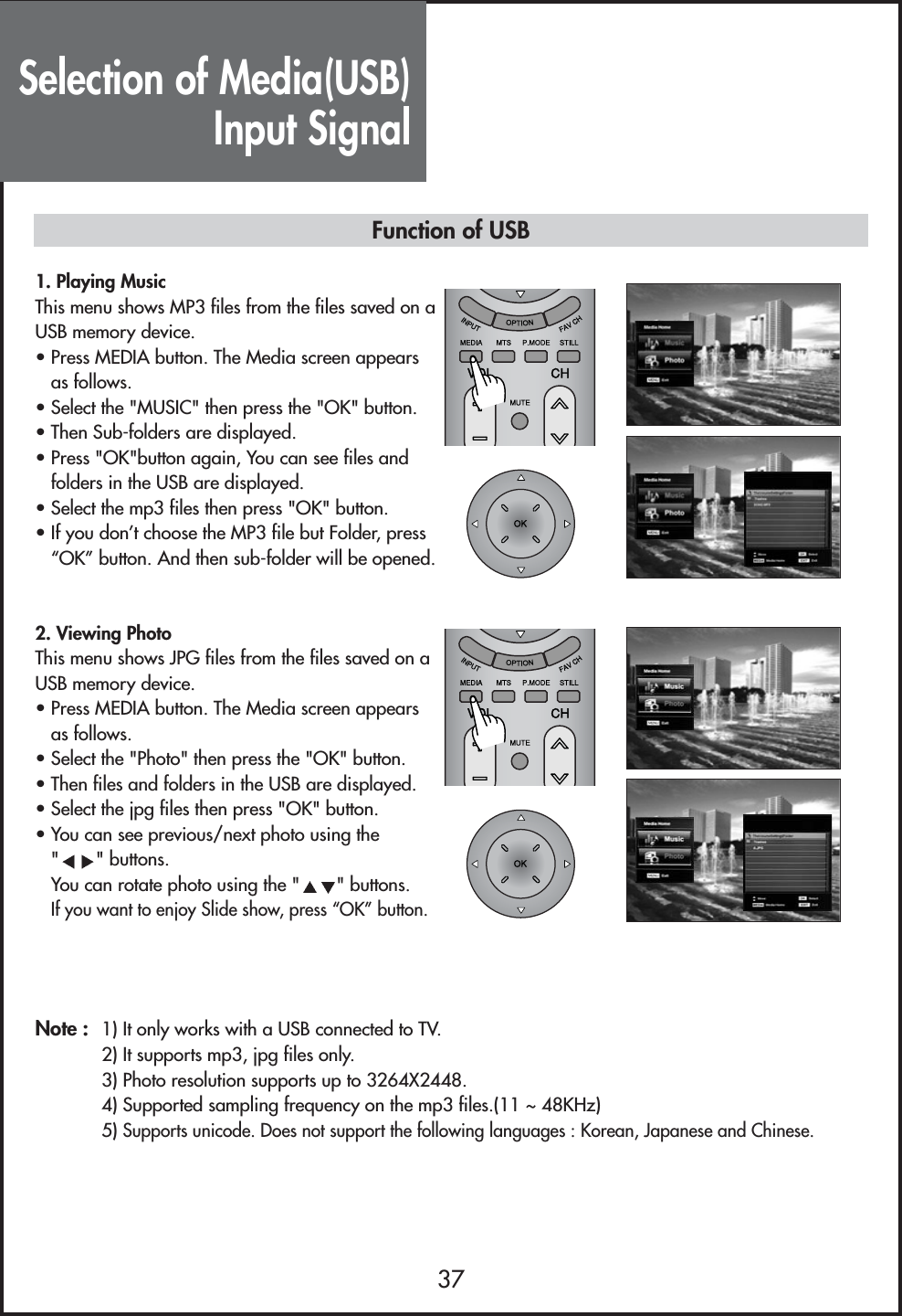 Selection of Media(USB)Input Signal37Function of USB1. Playing MusicThis menu shows MP3 files from the files saved on aUSB memory device.• Press MEDIA button. The Media screen appearsas follows.• Select the &quot;MUSIC&quot; then press the &quot;OK&quot; button.• Then Sub-folders are displayed.• Press &quot;OK&quot;button again, You can see files andfolders in the USB are displayed.• Select the mp3 files then press &quot;OK&quot; button.• If you don’t choose the MP3 file but Folder, press“OK” button. And then sub-folder will be opened.2. Viewing PhotoThis menu shows JPG files from the files saved on aUSB memory device.• Press MEDIA button. The Media screen appearsas follows.• Select the &quot;Photo&quot; then press the &quot;OK&quot; button.• Then files and folders in the USB are displayed.• Select the jpg files then press &quot;OK&quot; button.• You can see previous/next photo using the&quot;&quot; buttons.You can rotate photo using the &quot; &quot; buttons.If you want to enjoy Slide show, press “OK” button.Note : 1) It only works with a USB connected to TV.        2) It supports mp3, jpg files only. 3) Photo resolution supports up to 3264X2448.4) Supported sampling frequency on the mp3 files.(11 ~ 48KHz)5) Supports unicode. Does not support the following languages : Korean, Japanese and Chinese.