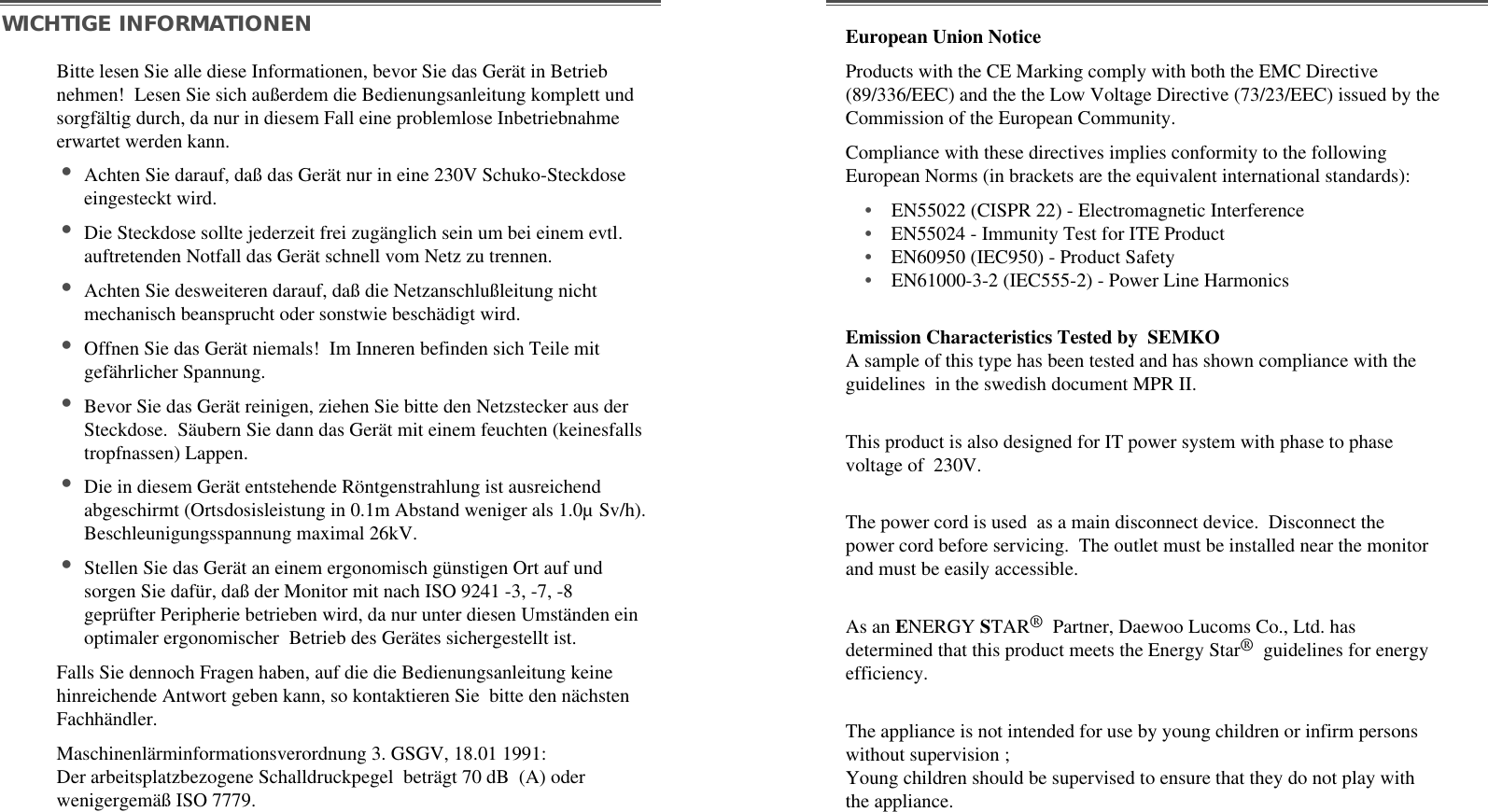 Bitte lesen Sie alle diese Informationen, bevor Sie das Gerät in Betriebnehmen!  Lesen Sie sich außerdem die Bedienungsanleitung komplett undsorgfältig durch, da nur in diesem Fall eine problemlose Inbetriebnahmeerwartet werden kann. •Achten Sie darauf, daß das Gerät nur in eine 230V Schuko-Steckdoseeingesteckt wird. •Die Steckdose sollte jederzeit frei zugänglich sein um bei einem evtl.auftretenden Notfall das Gerät schnell vom Netz zu trennen. •Achten Sie desweiteren darauf, daß die Netzanschlußleitung nichtmechanisch beansprucht oder sonstwie beschädigt wird. •Offnen Sie das Gerät niemals!  Im Inneren befinden sich Teile mitgefährlicher Spannung. •Bevor Sie das Gerät reinigen, ziehen Sie bitte den Netzstecker aus derSteckdose.  Säubern Sie dann das Gerät mit einem feuchten (keinesfallstropfnassen) Lappen. •Die in diesem Gerät entstehende Röntgenstrahlung ist ausreichendabgeschirmt (Ortsdosisleistung in 0.1m Abstand weniger als 1.0µ Sv/h).Beschleunigungsspannung maximal 26kV. •Stellen Sie das Gerät an einem ergonomisch günstigen Ort auf undsorgen Sie dafür, daß der Monitor mit nach ISO 9241 -3, -7, -8geprüfter Peripherie betrieben wird, da nur unter diesen Umständen einoptimaler ergonomischer  Betrieb des Gerätes sichergestellt ist. Falls Sie dennoch Fragen haben, auf die die Bedienungsanleitung keinehinreichende Antwort geben kann, so kontaktieren Sie  bitte den nächstenFachhändler.Maschinenlärminformationsverordnung 3. GSGV, 18.01 1991:Der arbeitsplatzbezogene Schalldruckpegel  beträgt 70 dB  (A) oderwenigergemäß ISO 7779. WICHTIGE INFORMATIONENEmission Characteristics Tested by  SEMKOA sample of this type has been tested and has shown compliance with theguidelines  in the swedish document MPR II.This product is also designed for IT power system with phase to phasevoltage of  230V. The power cord is used  as a main disconnect device.  Disconnect thepower cord before servicing.  The outlet must be installed near the monitorand must be easily accessible.As an ENERGY STAR®Partner, Daewoo Lucoms Co., Ltd. hasdetermined that this product meets the Energy Star®guidelines for energyefficiency.The appliance is not intended for use by young children or infirm personswithout supervision ;Young children should be supervised to ensure that they do not play withthe appliance.European Union NoticeProducts with the CE Marking comply with both the EMC Directive(89/336/EEC) and the the Low Voltage Directive (73/23/EEC) issued by theCommission of the European Community.Compliance with these directives implies conformity to the followingEuropean Norms (in brackets are the equivalent international standards):•EN55022 (CISPR 22) - Electromagnetic Interference•EN55024 - Immunity Test for ITE Product•EN60950 (IEC950) - Product Safety•EN61000-3-2 (IEC555-2) - Power Line Harmonics