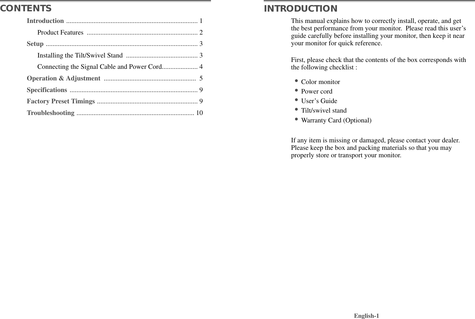 This manual explains how to correctly install, operate, and getthe best performance from your monitor.  Please read this user’sguide carefully before installing your monitor, then keep it nearyour monitor for quick reference. First, please check that the contents of the box corresponds withthe following checklist :•Color monitor •Power cord •User’s Guide •Tilt/swivel stand  •Warranty Card (Optional)If any item is missing or damaged, please contact your dealer.Please keep the box and packing materials so that you mayproperly store or transport your monitor.English-1CONTENTS INTRODUCTIONIntroduction ............................................................................. 1Product Features  ................................................................. 2Setup ......................................................................................... 3Installing the Tilt/Swivel Stand  .......................................... 3Connecting the Signal Cable and Power Cord..................... 4Operation &amp; Adjustment  ...................................................... 5Specifications ........................................................................... 9Factory Preset Timings ........................................................... 9Troubleshooting ..................................................................... 10