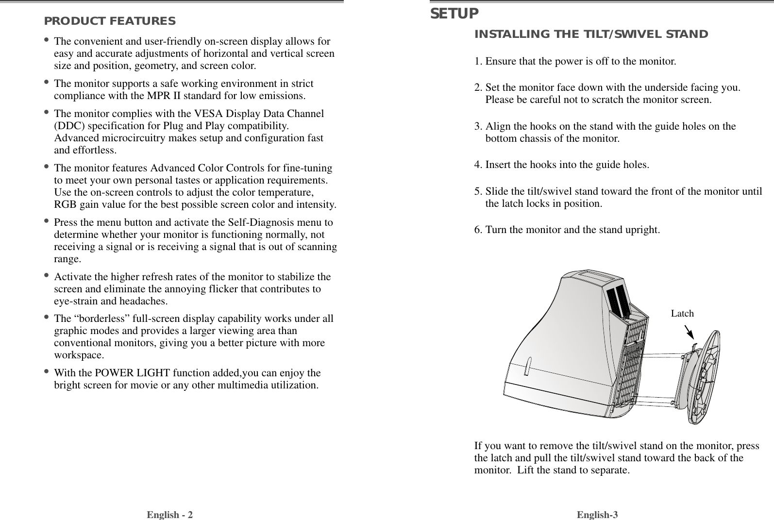 INSTALLING THE TILT/SWIVEL STAND1. Ensure that the power is off to the monitor. 2. Set the monitor face down with the underside facing you.Please be careful not to scratch the monitor screen. 3. Align the hooks on the stand with the guide holes on thebottom chassis of the monitor.  4. Insert the hooks into the guide holes. 5. Slide the tilt/swivel stand toward the front of the monitor untilthe latch locks in position.6. Turn the monitor and the stand upright.English-3PRODUCT FEATURES•The convenient and user-friendly on-screen display allows foreasy and accurate adjustments of horizontal and vertical screensize and position, geometry, and screen color. •The monitor supports a safe working environment in strictcompliance with the MPR II standard for low emissions.•The monitor complies with the VESA Display Data Channel(DDC) specification for Plug and Play compatibility.Advanced microcircuitry makes setup and configuration fastand effortless. •The monitor features Advanced Color Controls for fine-tuningto meet your own personal tastes or application requirements.Use the on-screen controls to adjust the color temperature,RGB gain value for the best possible screen color and intensity.  •Press the menu button and activate the Self-Diagnosis menu todetermine whether your monitor is functioning normally, notreceiving a signal or is receiving a signal that is out of scanningrange.•Activate the higher refresh rates of the monitor to stabilize thescreen and eliminate the annoying flicker that contributes toeye-strain and headaches.•The “borderless” full-screen display capability works under allgraphic modes and provides a larger viewing area thanconventional monitors, giving you a better picture with moreworkspace.•With the POWER LIGHT function added,you can enjoy thebright screen for movie or any other multimedia utilization.English - 2SETUPIf you want to remove the tilt/swivel stand on the monitor, pressthe latch and pull the tilt/swivel stand toward the back of themonitor.  Lift the stand to separate.Latch