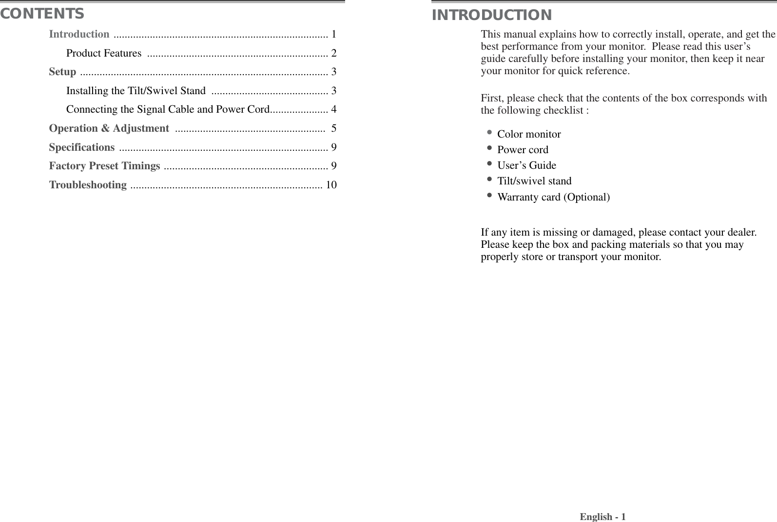 This manual explains how to correctly install, operate, and get thebest performance from your monitor.  Please read this user’sguide carefully before installing your monitor, then keep it nearyour monitor for quick reference. First, please check that the contents of the box corresponds withthe following checklist :•Color monitor •Power cord •User’s Guide •Tilt/swivel stand  •Warranty card (Optional)If any item is missing or damaged, please contact your dealer.Please keep the box and packing materials so that you mayproperly store or transport your monitor.English - 1CONTENTS INTRODUCTIONIntroduction ............................................................................. 1Product Features  ................................................................. 2Setup ......................................................................................... 3Installing the Tilt/Swivel Stand  .......................................... 3Connecting the Signal Cable and Power Cord..................... 4Operation &amp; Adjustment  ...................................................... 5Specifications ........................................................................... 9Factory Preset Timings ........................................................... 9Troubleshooting ..................................................................... 10