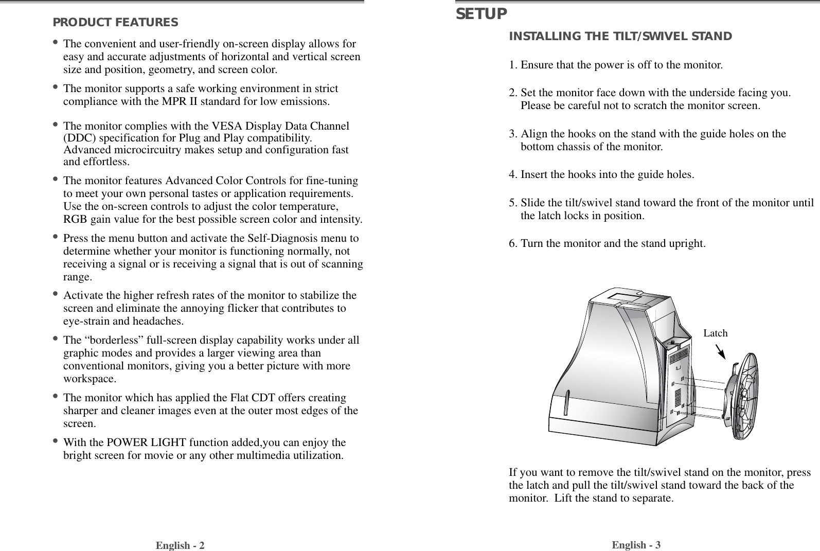 INSTALLING THE TILT/SWIVEL STAND1. Ensure that the power is off to the monitor. 2. Set the monitor face down with the underside facing you.Please be careful not to scratch the monitor screen. 3. Align the hooks on the stand with the guide holes on thebottom chassis of the monitor.  4. Insert the hooks into the guide holes. 5. Slide the tilt/swivel stand toward the front of the monitor untilthe latch locks in position.6. Turn the monitor and the stand upright.English - 3PRODUCT FEATURES                                        •The convenient and user-friendly on-screen display allows foreasy and accurate adjustments of horizontal and vertical screensize and position, geometry, and screen color. •The monitor supports a safe working environment in strictcompliance with the MPR II standard for low emissions.•The monitor complies with the VESA Display Data Channel(DDC) specification for Plug and Play compatibility.Advanced microcircuitry makes setup and configuration fastand effortless. •The monitor features Advanced Color Controls for fine-tuningto meet your own personal tastes or application requirements.Use the on-screen controls to adjust the color temperature,RGB gain value for the best possible screen color and intensity.  •Press the menu button and activate the Self-Diagnosis menu todetermine whether your monitor is functioning normally, notreceiving a signal or is receiving a signal that is out of scanningrange.•Activate the higher refresh rates of the monitor to stabilize thescreen and eliminate the annoying flicker that contributes toeye-strain and headaches.•The “borderless” full-screen display capability works under allgraphic modes and provides a larger viewing area thanconventional monitors, giving you a better picture with moreworkspace.•The monitor which has applied the Flat CDT offers creatingsharper and cleaner images even at the outer most edges of thescreen.•With the POWER LIGHT function added,you can enjoy thebright screen for movie or any other multimedia utilization.English - 2SETUPIf you want to remove the tilt/swivel stand on the monitor, pressthe latch and pull the tilt/swivel stand toward the back of themonitor.  Lift the stand to separate.Latch