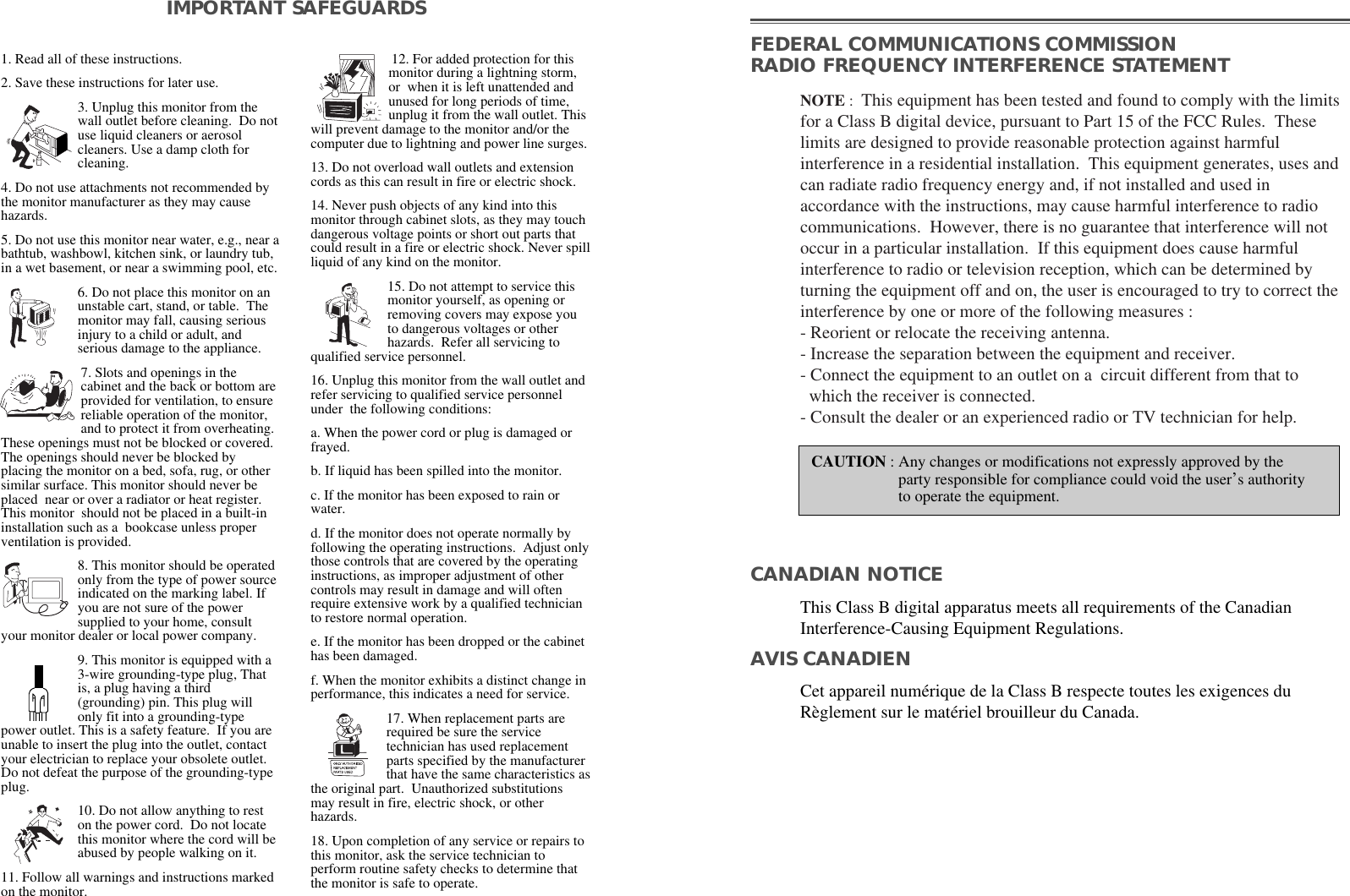 1. Read all of these instructions.2. Save these instructions for later use.3. Unplug this monitor from thewall outlet before cleaning.  Do notuse liquid cleaners or aerosolcleaners. Use a damp cloth forcleaning.4. Do not use attachments not recommended bythe monitor manufacturer as they may causehazards.5. Do not use this monitor near water, e.g., near abathtub, washbowl, kitchen sink, or laundry tub,in a wet basement, or near a swimming pool, etc. 6. Do not place this monitor on anunstable cart, stand, or table.  Themonitor may fall, causing seriousinjury to a child or adult, andserious damage to the appliance. 7. Slots and openings in thecabinet and the back or bottom areprovided for ventilation, to ensurereliable operation of the monitor,and to protect it from overheating.These openings must not be blocked or covered.The openings should never be blocked byplacing the monitor on a bed, sofa, rug, or othersimilar surface. This monitor should never beplaced  near or over a radiator or heat register.This monitor  should not be placed in a built-ininstallation such as a  bookcase unless properventilation is provided.8. This monitor should be operatedonly from the type of power sourceindicated on the marking label. Ifyou are not sure of the powersupplied to your home, consultyour monitor dealer or local power company.9. This monitor is equipped with a3-wire grounding-type plug, Thatis, a plug having a third(grounding) pin. This plug willonly fit into a grounding-typepower outlet. This is a safety feature.  If you areunable to insert the plug into the outlet, contactyour electrician to replace your obsolete outlet.Do not defeat the purpose of the grounding-typeplug.10. Do not allow anything to reston the power cord.  Do not locatethis monitor where the cord will beabused by people walking on it. 11. Follow all warnings and instructions markedon the monitor.IMPORTANT SAFEGUARDS12. For added protection for thismonitor during a lightning storm,or  when it is left unattended andunused for long periods of time,unplug it from the wall outlet. Thiswill prevent damage to the monitor and/or thecomputer due to lightning and power line surges. 13. Do not overload wall outlets and extensioncords as this can result in fire or electric shock. 14. Never push objects of any kind into thismonitor through cabinet slots, as they may touchdangerous voltage points or short out parts thatcould result in a fire or electric shock. Never spillliquid of any kind on the monitor. 15. Do not attempt to service thismonitor yourself, as opening orremoving covers may expose youto dangerous voltages or otherhazards.  Refer all servicing toqualified service personnel. 16. Unplug this monitor from the wall outlet andrefer servicing to qualified service personnelunder  the following conditions: a. When the power cord or plug is damaged orfrayed.b. If liquid has been spilled into the monitor. c. If the monitor has been exposed to rain orwater.d. If the monitor does not operate normally byfollowing the operating instructions.  Adjust onlythose controls that are covered by the operatinginstructions, as improper adjustment of othercontrols may result in damage and will oftenrequire extensive work by a qualified technicianto restore normal operation. e. If the monitor has been dropped or the cabinethas been damaged. f. When the monitor exhibits a distinct change inperformance, this indicates a need for service. 17. When replacement parts arerequired be sure the servicetechnician has used replacementparts specified by the manufacturerthat have the same characteristics asthe original part.  Unauthorized substitutionsmay result in fire, electric shock, or otherhazards.18. Upon completion of any service or repairs tothis monitor, ask the service technician toperform routine safety checks to determine thatthe monitor is safe to operate. FEDERAL COMMUNICATIONS COMMISSION RADIO FREQUENCY INTERFERENCE STATEMENTNOTE :This equipment has been tested and found to comply with the limitsfor a Class B digital device, pursuant to Part 15 of the FCC Rules.  Theselimits are designed to provide reasonable protection against harmfulinterference in a residential installation.  This equipment generates, uses andcan radiate radio frequency energy and, if not installed and used inaccordance with the instructions, may cause harmful interference to radiocommunications.  However, there is no guarantee that interference will notoccur in a particular installation.  If this equipment does cause harmfulinterference to radio or television reception, which can be determined byturning the equipment off and on, the user is encouraged to try to correct theinterference by one or more of the following measures :- Reorient or relocate the receiving antenna.- Increase the separation between the equipment and receiver. - Connect the equipment to an outlet on a  circuit different from that towhich the receiver is connected. - Consult the dealer or an experienced radio or TV technician for help. CAUTION : Any changes or modifications not expressly approved by theparty responsible for compliance could void the user’s authorityto operate the equipment. CANADIAN NOTICEAVIS CANADIENThis Class B digital apparatus meets all requirements of the CanadianInterference-Causing Equipment Regulations.Cet appareil numérique de la Class B respecte toutes les exigences duRèglement sur le matériel brouilleur du Canada.