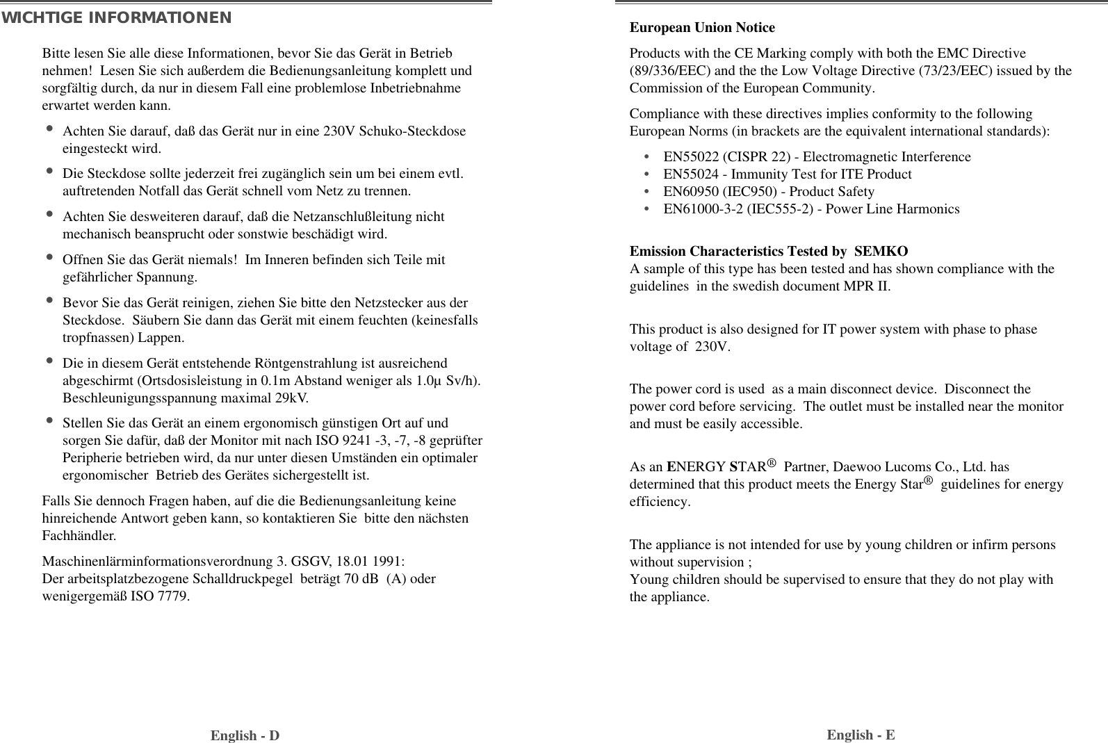 English - EEnglish - DBitte lesen Sie alle diese Informationen, bevor Sie das Gerät in Betriebnehmen!  Lesen Sie sich außerdem die Bedienungsanleitung komplett undsorgfältig durch, da nur in diesem Fall eine problemlose Inbetriebnahmeerwartet werden kann. •Achten Sie darauf, daß das Gerät nur in eine 230V Schuko-Steckdoseeingesteckt wird. •Die Steckdose sollte jederzeit frei zugänglich sein um bei einem evtl.auftretenden Notfall das Gerät schnell vom Netz zu trennen. •Achten Sie desweiteren darauf, daß die Netzanschlußleitung nichtmechanisch beansprucht oder sonstwie beschädigt wird. •Offnen Sie das Gerät niemals!  Im Inneren befinden sich Teile mitgefährlicher Spannung. •Bevor Sie das Gerät reinigen, ziehen Sie bitte den Netzstecker aus derSteckdose.  Säubern Sie dann das Gerät mit einem feuchten (keinesfallstropfnassen) Lappen. •Die in diesem Gerät entstehende Röntgenstrahlung ist ausreichendabgeschirmt (Ortsdosisleistung in 0.1m Abstand weniger als 1.0µ Sv/h).Beschleunigungsspannung maximal 29kV. •Stellen Sie das Gerät an einem ergonomisch günstigen Ort auf undsorgen Sie dafür, daß der Monitor mit nach ISO 9241 -3, -7, -8 geprüfterPeripherie betrieben wird, da nur unter diesen Umständen ein optimalerergonomischer  Betrieb des Gerätes sichergestellt ist. Falls Sie dennoch Fragen haben, auf die die Bedienungsanleitung keinehinreichende Antwort geben kann, so kontaktieren Sie  bitte den nächstenFachhändler. Maschinenlärminformationsverordnung 3. GSGV, 18.01 1991:Der arbeitsplatzbezogene Schalldruckpegel  beträgt 70 dB  (A) oderwenigergemäß ISO 7779. WICHTIGE INFORMATIONENEmission Characteristics Tested by  SEMKOA sample of this type has been tested and has shown compliance with theguidelines  in the swedish document MPR II.This product is also designed for IT power system with phase to phasevoltage of  230V. The power cord is used  as a main disconnect device.  Disconnect thepower cord before servicing.  The outlet must be installed near the monitorand must be easily accessible.As an ENERGY STAR®Partner, Daewoo Lucoms Co., Ltd. hasdetermined that this product meets the Energy Star®guidelines for energyefficiency.The appliance is not intended for use by young children or infirm personswithout supervision ;Young children should be supervised to ensure that they do not play withthe appliance.European Union NoticeProducts with the CE Marking comply with both the EMC Directive(89/336/EEC) and the the Low Voltage Directive (73/23/EEC) issued by theCommission of the European Community.Compliance with these directives implies conformity to the followingEuropean Norms (in brackets are the equivalent international standards):•EN55022 (CISPR 22) - Electromagnetic Interference•EN55024 - Immunity Test for ITE Product•EN60950 (IEC950) - Product Safety•EN61000-3-2 (IEC555-2) - Power Line Harmonics