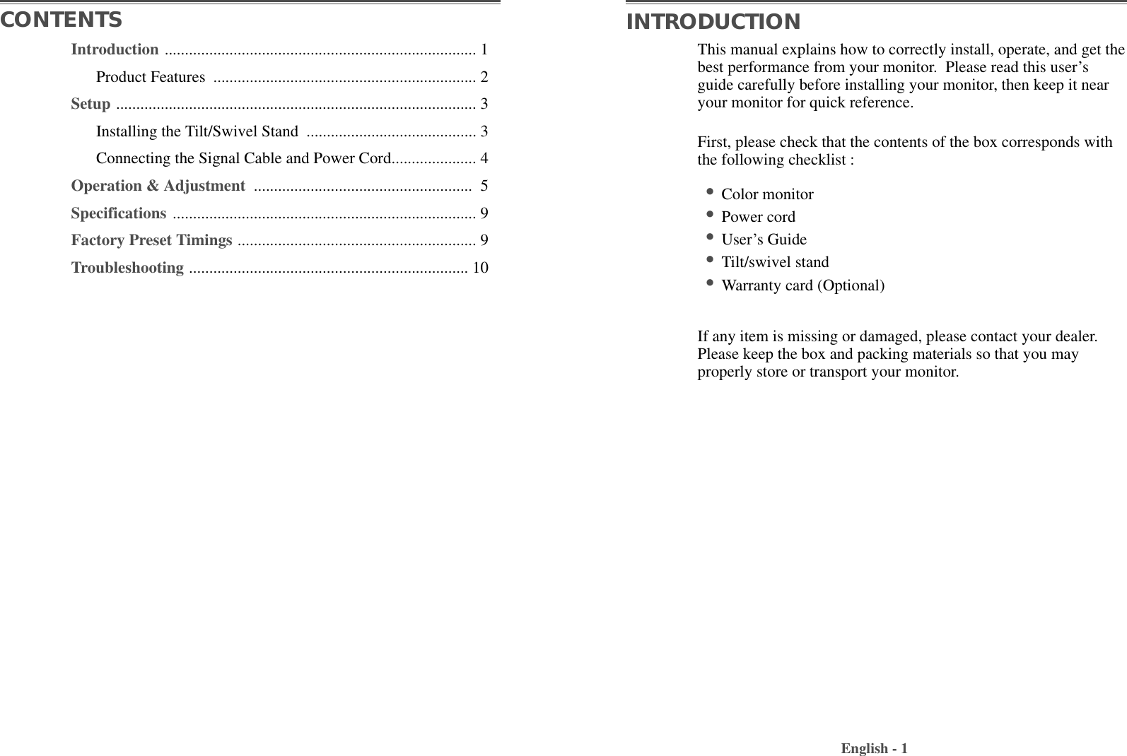 This manual explains how to correctly install, operate, and get thebest performance from your monitor.  Please read this user’sguide carefully before installing your monitor, then keep it nearyour monitor for quick reference. First, please check that the contents of the box corresponds withthe following checklist :•Color monitor •Power cord •User’s Guide •Tilt/swivel stand  •Warranty card (Optional)If any item is missing or damaged, please contact your dealer.Please keep the box and packing materials so that you mayproperly store or transport your monitor.English - 1CONTENTS INTRODUCTIONIntroduction ............................................................................. 1Product Features  ................................................................. 2Setup ......................................................................................... 3Installing the Tilt/Swivel Stand  .......................................... 3Connecting the Signal Cable and Power Cord..................... 4Operation &amp; Adjustment  ...................................................... 5Specifications ........................................................................... 9Factory Preset Timings ........................................................... 9Troubleshooting ..................................................................... 10