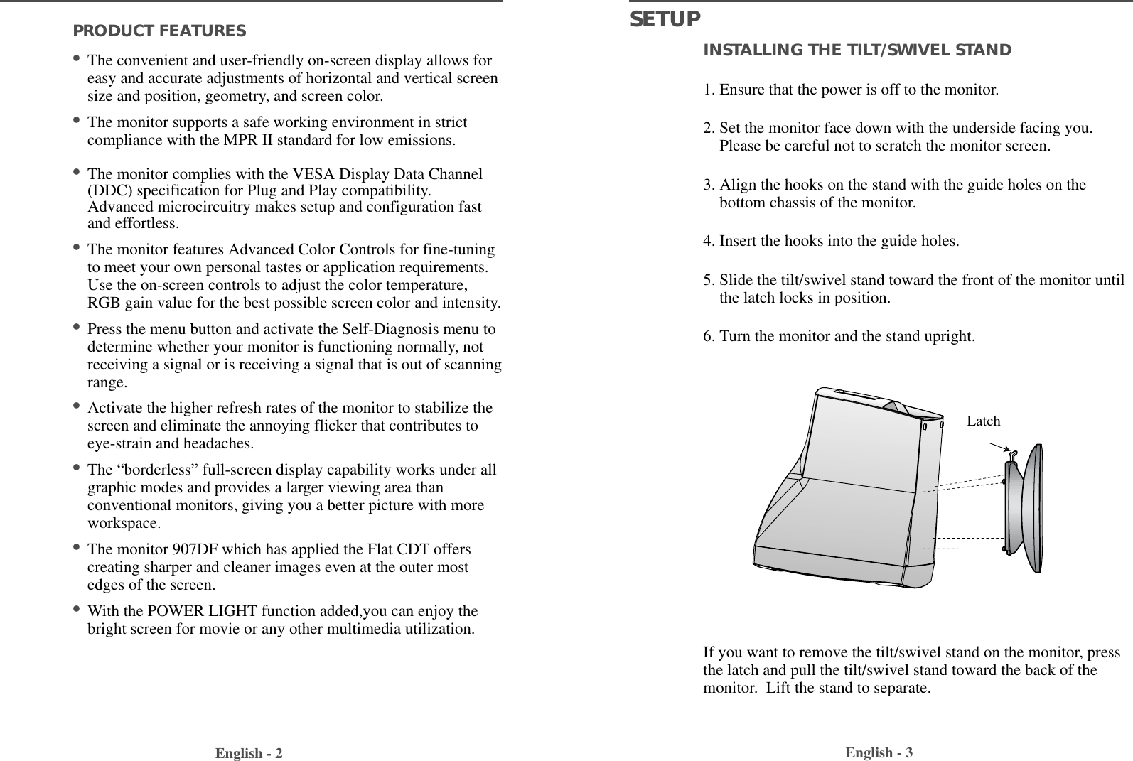 INSTALLING THE TILT/SWIVEL STAND1. Ensure that the power is off to the monitor. 2. Set the monitor face down with the underside facing you.Please be careful not to scratch the monitor screen. 3. Align the hooks on the stand with the guide holes on thebottom chassis of the monitor.  4. Insert the hooks into the guide holes. 5. Slide the tilt/swivel stand toward the front of the monitor untilthe latch locks in position.6. Turn the monitor and the stand upright.English - 3PRODUCT FEATURES                                        •The convenient and user-friendly on-screen display allows foreasy and accurate adjustments of horizontal and vertical screensize and position, geometry, and screen color. •The monitor supports a safe working environment in strictcompliance with the MPR II standard for low emissions.•The monitor complies with the VESA Display Data Channel(DDC) specification for Plug and Play compatibility.Advanced microcircuitry makes setup and configuration fastand effortless. •The monitor features Advanced Color Controls for fine-tuningto meet your own personal tastes or application requirements.Use the on-screen controls to adjust the color temperature,RGB gain value for the best possible screen color and intensity.  •Press the menu button and activate the Self-Diagnosis menu todetermine whether your monitor is functioning normally, notreceiving a signal or is receiving a signal that is out of scanningrange.•Activate the higher refresh rates of the monitor to stabilize thescreen and eliminate the annoying flicker that contributes toeye-strain and headaches.•The “borderless” full-screen display capability works under allgraphic modes and provides a larger viewing area thanconventional monitors, giving you a better picture with moreworkspace.•The monitor 907DF which has applied the Flat CDT offerscreating sharper and cleaner images even at the outer mostedges of the screen.•With the POWER LIGHT function added,you can enjoy thebright screen for movie or any other multimedia utilization.English - 2SETUPIf you want to remove the tilt/swivel stand on the monitor, pressthe latch and pull the tilt/swivel stand toward the back of themonitor.  Lift the stand to separate.Latch