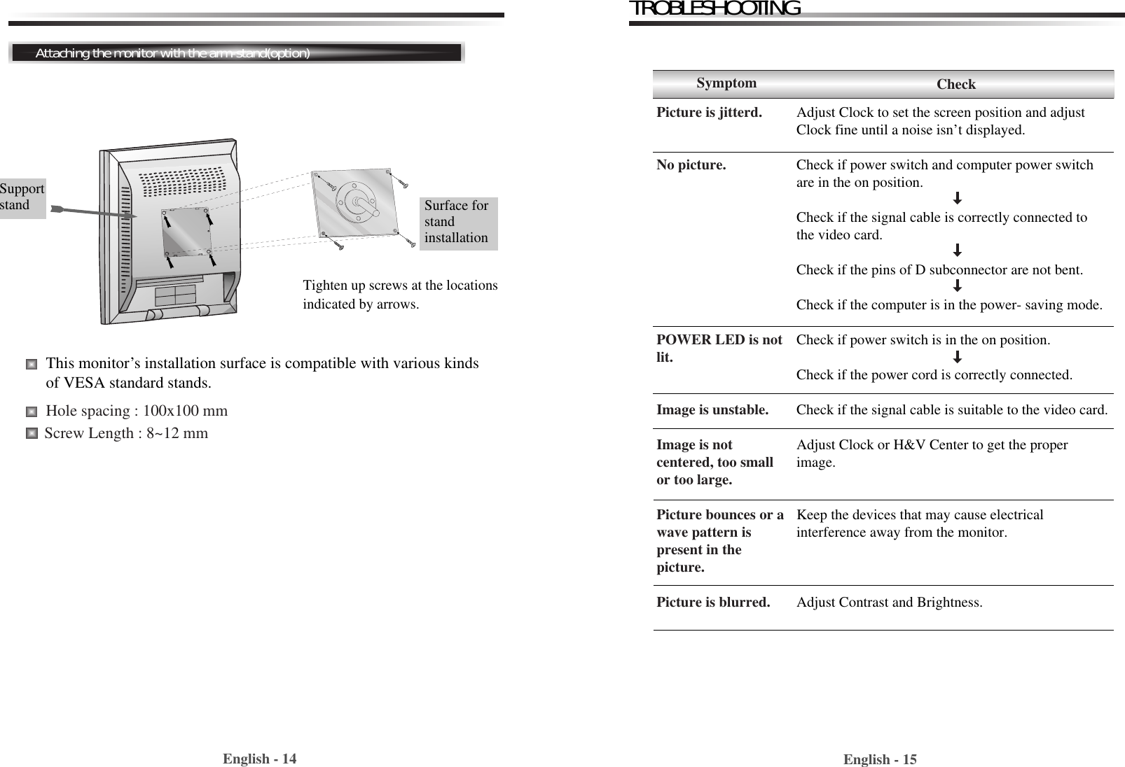 English - 15English - 14TROBLESHOOTINGAttaching the monitor with the arm-stand(option)Adjust Clock to set the screen position and adjustClock fine until a noise isn’t displayed.Check if power switch and computer power switchare in the on position.Check if the signal cable is correctly connected tothe video card. Check if the pins of D subconnector are not bent.Check if the computer is in the power- saving mode. Check if power switch is in the on position.Check if the power cord is correctly connected.Check if the signal cable is suitable to the video card.Adjust Clock or H&amp;V Center to get the properimage.Keep the devices that may cause electrical interference away from the monitor. Adjust Contrast and Brightness.SymptomPicture is jitterd.No picture.POWER LED is notlit.Image is unstable.Image is notcentered, too smallor too large.Picture bounces or a wave pattern ispresent in thepicture.Picture is blurred.CheckTighten up screws at the locationsindicated by arrows.Supportstand  Surface forstandinstallationThis monitor’s installation surface is compatible with various kindsof VESA standard stands. Hole spacing : 100x100 mmScrew Length : 8~12 mm 