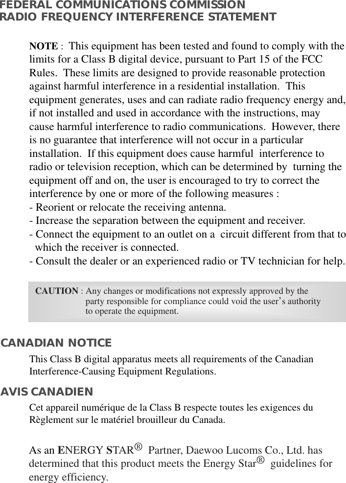 As an ENERGY STAR®Partner, Daewoo Lucoms Co., Ltd. hasdetermined that this product meets the Energy Star®guidelines forenergy efficiency.FEDERAL COMMUNICATIONS COMMISSION RADIO FREQUENCY INTERFERENCE STATEMENTNOTE :  This equipment has been tested and found to comply with thelimits for a Class B digital device, pursuant to Part 15 of the FCCRules.  These limits are designed to provide reasonable protectionagainst harmful interference in a residential installation.  Thisequipment generates, uses and can radiate radio frequency energy and,if not installed and used in accordance with the instructions, maycause harmful interference to radio communications.  However, thereis no guarantee that interference will not occur in a particularinstallation.  If this equipment does cause harmful  interference toradio or television reception, which can be determined by  turning theequipment off and on, the user is encouraged to try to correct theinterference by one or more of the following measures :  - Reorient or relocate the receiving antenna.  - Increase the separation between the equipment and receiver. - Connect the equipment to an outlet on a  circuit different from that to   which the receiver is connected. - Consult the dealer or an experienced radio or TV technician for help. CAUTION : Any changes or modifications not expressly approved by the  party responsible for compliance could void the user’s authorityto operate the equipment. CANADIAN NOTICEAVIS CANADIENThis Class B digital apparatus meets all requirements of the CanadianInterference-Causing Equipment Regulations.  Cet appareil numérique de la Class B respecte toutes les exigences duRèglement sur le matériel brouilleur du Canada.