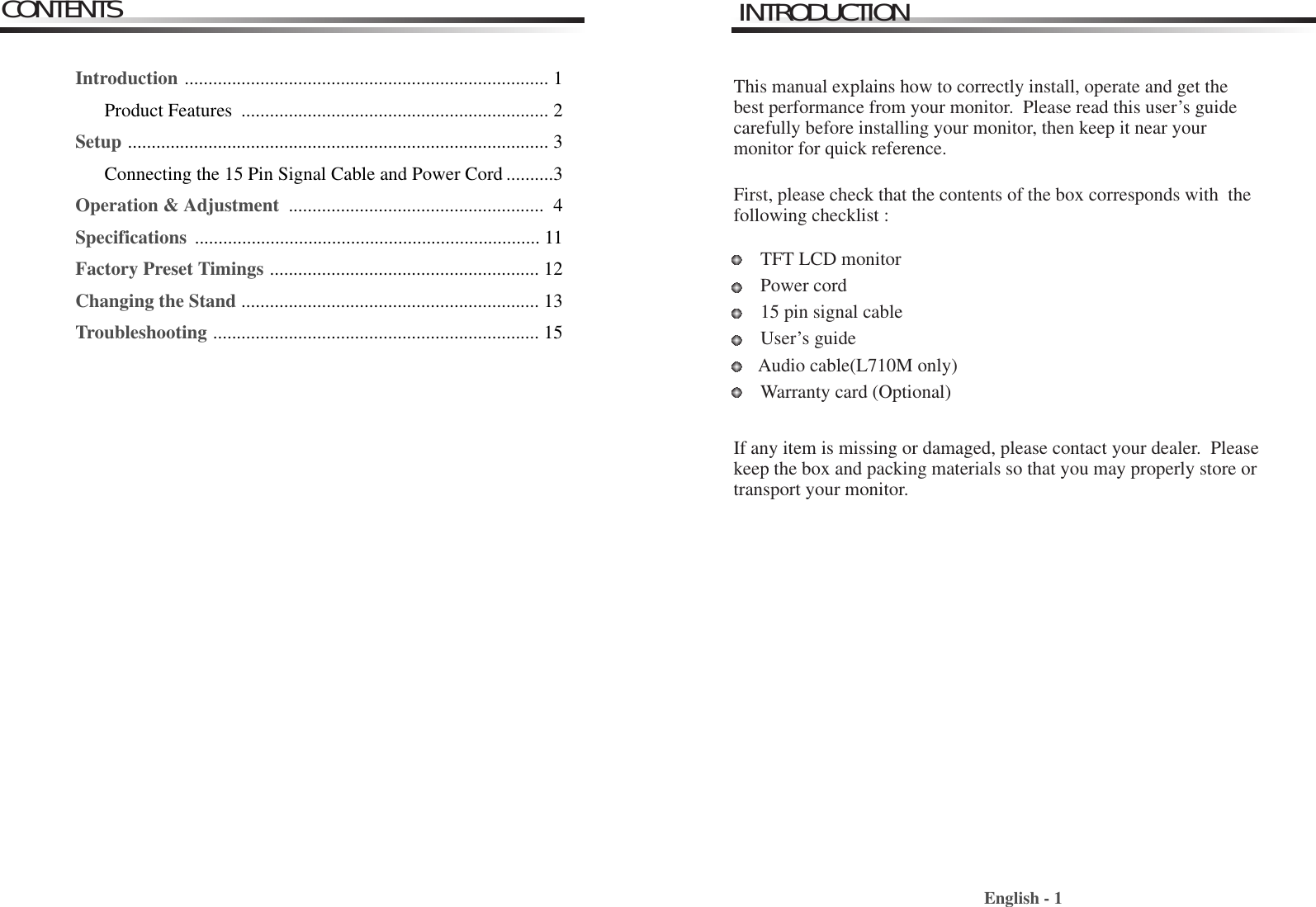 English - 1INTRODUCTIONThis manual explains how to correctly install, operate and get thebest performance from your monitor.  Please read this user’s guidecarefully before installing your monitor, then keep it near yourmonitor for quick reference. First, please check that the contents of the box corresponds with  thefollowing checklist : TFT LCD monitor Power cord15 pin signal cableUser’s guide Audio cable(L710M only)Warranty card (Optional)If any item is missing or damaged, please contact your dealer.  Pleasekeep the box and packing materials so that you may properly store ortransport your monitor.CONTENTSIntroduction ............................................................................. 1Product Features  ................................................................. 2Setup ......................................................................................... 3Connecting the 15 Pin Signal Cable and Power Cord ..........3Operation &amp; Adjustment  ...................................................... 4Specifications  ......................................................................... 11Factory Preset Timings ......................................................... 12Changing the Stand ............................................................... 13Troubleshooting ..................................................................... 15