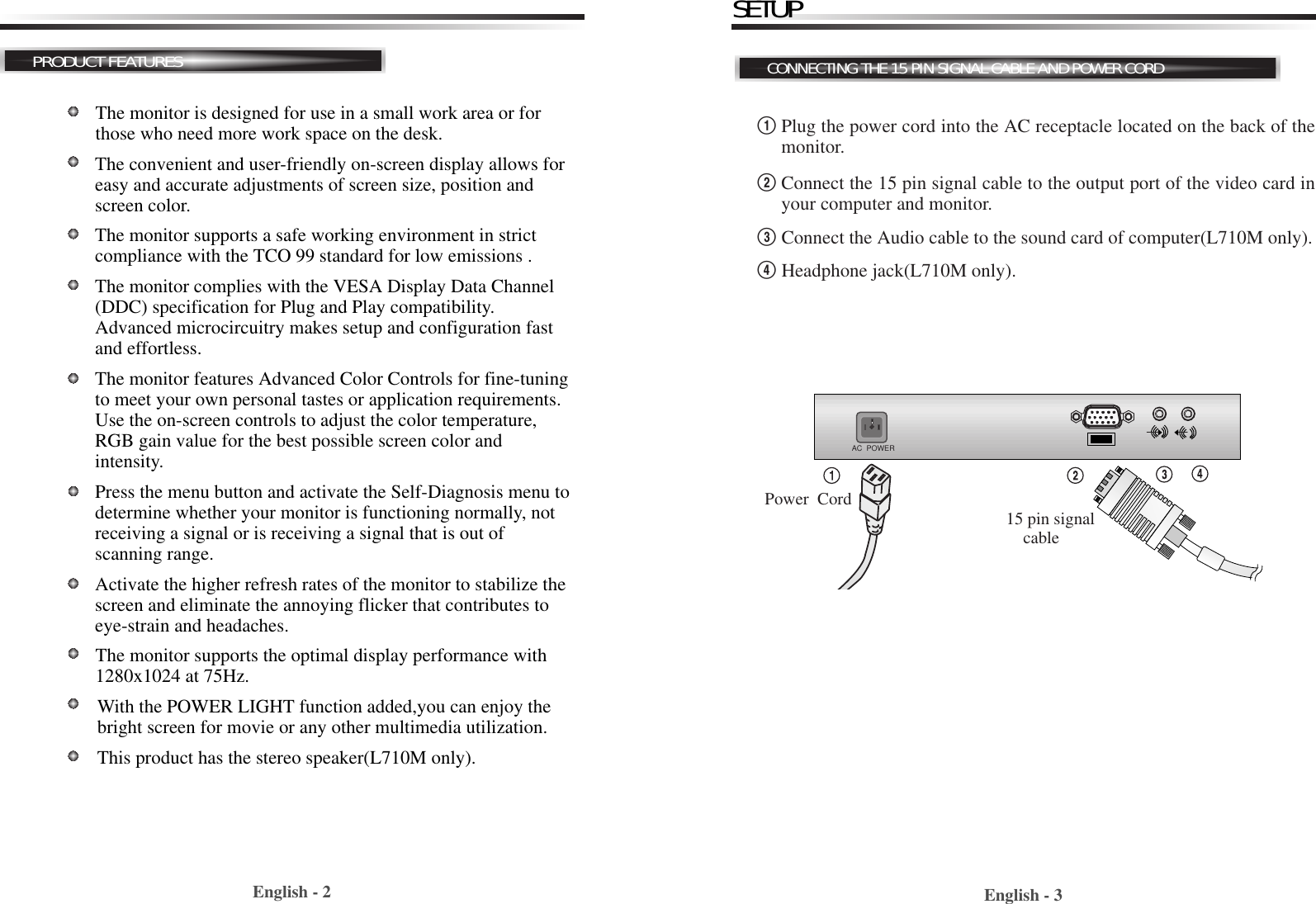 English - 3English - 2PRODUCT FEATURESThe monitor is designed for use in a small work area or forthose who need more work space on the desk.The convenient and user-friendly on-screen display allows foreasy and accurate adjustments of screen size, position andscreen color.  The monitor supports a safe working environment in strictcompliance with the TCO 99 standard for low emissions .The monitor complies with the VESA Display Data Channel(DDC) specification for Plug and Play compatibility.Advanced microcircuitry makes setup and configuration fastand effortless.The monitor features Advanced Color Controls for fine-tuningto meet your own personal tastes or application requirements.Use the on-screen controls to adjust the color temperature,RGB gain value for the best possible screen color andintensity.  Press the menu button and activate the Self-Diagnosis menu todetermine whether your monitor is functioning normally, notreceiving a signal or is receiving a signal that is out ofscanning range.Activate the higher refresh rates of the monitor to stabilize thescreen and eliminate the annoying flicker that contributes toeye-strain and headaches.  The monitor supports the optimal display performance with1280x1024 at 75Hz. With the POWER LIGHT function added,you can enjoy thebright screen for movie or any other multimedia utilization.This product has the stereo speaker(L710M only).!Plug the power cord into the AC receptacle located on the back of themonitor. @Connect the 15 pin signal cable to the output port of the video card inyour computer and monitor.#Connect the Audio cable to the sound card of computer(L710M only).$Headphone jack(L710M only).CONNECTING THE 15 PIN SIGNAL CABLE AND POWER CORDSETUPAC  POWER15 pin signalcablePower  Cord