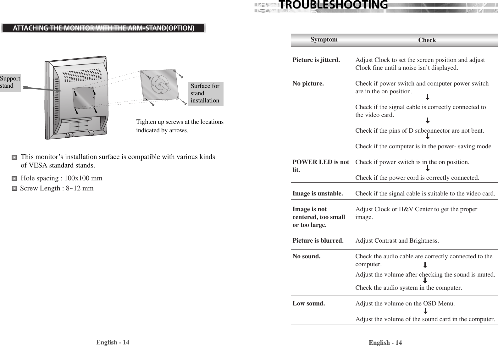 English - 14English - 14TROUBLESHOOTINGTROUBLESHOOTINGATTACHING THE MONITOR WITH THE ARM-STAND(OPTION)Tighten up screws at the locationsindicated by arrows.Supportstand  Surface forstandinstallationThis monitor’s installation surface is compatible with various kindsof VESA standard stands. Hole spacing : 100x100 mmScrew Length : 8~12 mm Adjust Clock to set the screen position and adjustClock fine until a noise isn’t displayed.Check if power switch and computer power switchare in the on position.Check if the signal cable is correctly connected tothe video card. Check if the pins of D subconnector are not bent.Check if the computer is in the power- saving mode. Check if power switch is in the on position.Check if the power cord is correctly connected.Check if the signal cable is suitable to the video card.Adjust Clock or H&amp;V Center to get the properimage.Adjust Contrast and Brightness.Check the audio cable are correctly connected to thecomputer.Adjust the volume after checking the sound is muted.Check the audio system in the computer.Adjust the volume on the OSD Menu.Adjust the volume of the sound card in the computer.SymptomPicture is jitterd.No picture.POWER LED is notlit.Image is unstable.Image is notcentered, too smallor too large.Picture is blurred.No sound.Low sound.Check