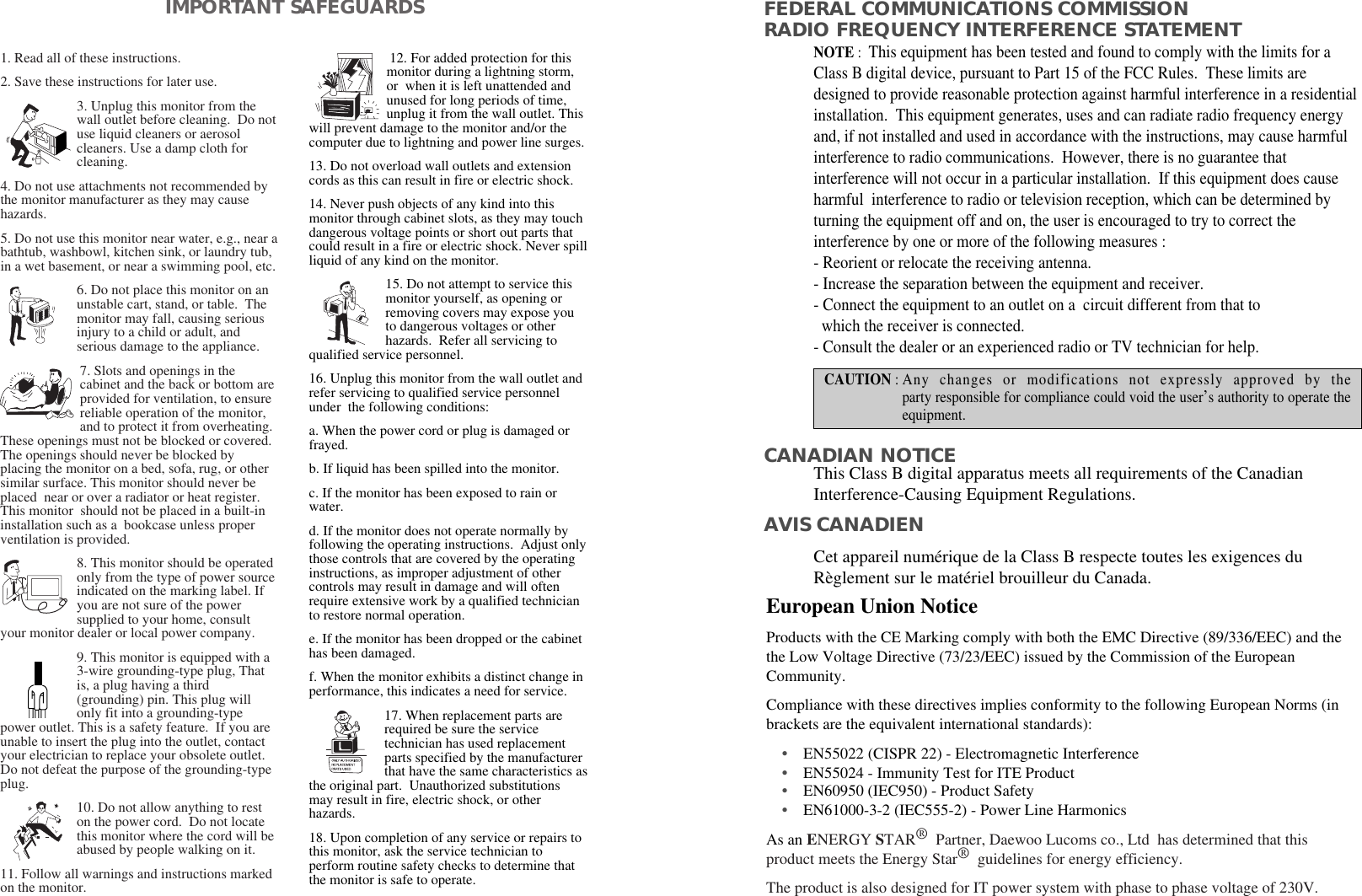 1. Read all of these instructions.2. Save these instructions for later use.3. Unplug this monitor from thewall outlet before cleaning.  Do notuse liquid cleaners or aerosolcleaners. Use a damp cloth forcleaning.4. Do not use attachments not recommended bythe monitor manufacturer as they may causehazards. 5. Do not use this monitor near water, e.g., near abathtub, washbowl, kitchen sink, or laundry tub,in a wet basement, or near a swimming pool, etc. 6. Do not place this monitor on anunstable cart, stand, or table.  Themonitor may fall, causing seriousinjury to a child or adult, andserious damage to the appliance. 7. Slots and openings in thecabinet and the back or bottom areprovided for ventilation, to ensurereliable operation of the monitor,and to protect it from overheating.These openings must not be blocked or covered.The openings should never be blocked byplacing the monitor on a bed, sofa, rug, or othersimilar surface. This monitor should never beplaced  near or over a radiator or heat register.This monitor  should not be placed in a built-ininstallation such as a  bookcase unless properventilation is provided.8. This monitor should be operatedonly from the type of power sourceindicated on the marking label. Ifyou are not sure of the powersupplied to your home, consultyour monitor dealer or local power company.9. This monitor is equipped with a3-wire grounding-type plug, Thatis, a plug having a third(grounding) pin. This plug willonly fit into a grounding-typepower outlet. This is a safety feature.  If you areunable to insert the plug into the outlet, contactyour electrician to replace your obsolete outlet.Do not defeat the purpose of the grounding-typeplug. 10. Do not allow anything to reston the power cord.  Do not locatethis monitor where the cord will beabused by people walking on it. 11. Follow all warnings and instructions markedon the monitor.  IMPORTANT SAFEGUARDS12. For added protection for thismonitor during a lightning storm,or  when it is left unattended andunused for long periods of time,unplug it from the wall outlet. Thiswill prevent damage to the monitor and/or thecomputer due to lightning and power line surges. 13. Do not overload wall outlets and extensioncords as this can result in fire or electric shock. 14. Never push objects of any kind into thismonitor through cabinet slots, as they may touchdangerous voltage points or short out parts thatcould result in a fire or electric shock. Never spillliquid of any kind on the monitor. 15. Do not attempt to service thismonitor yourself, as opening orremoving covers may expose youto dangerous voltages or otherhazards.  Refer all servicing toqualified service personnel. 16. Unplug this monitor from the wall outlet andrefer servicing to qualified service personnelunder  the following conditions: a. When the power cord or plug is damaged orfrayed. b. If liquid has been spilled into the monitor. c. If the monitor has been exposed to rain orwater. d. If the monitor does not operate normally byfollowing the operating instructions.  Adjust onlythose controls that are covered by the operatinginstructions, as improper adjustment of othercontrols may result in damage and will oftenrequire extensive work by a qualified technicianto restore normal operation. e. If the monitor has been dropped or the cabinethas been damaged. f. When the monitor exhibits a distinct change inperformance, this indicates a need for service. 17. When replacement parts arerequired be sure the servicetechnician has used replacementparts specified by the manufacturerthat have the same characteristics asthe original part.  Unauthorized substitutionsmay result in fire, electric shock, or otherhazards. 18. Upon completion of any service or repairs tothis monitor, ask the service technician toperform routine safety checks to determine thatthe monitor is safe to operate. As an ENERGY STAR®Partner, Daewoo Lucoms co., Ltd  has determined that thisproduct meets the Energy Star®guidelines for energy efficiency.The product is also designed for IT power system with phase to phase voltage of 230V.FEDERAL COMMUNICATIONS COMMISSION RADIO FREQUENCY INTERFERENCE STATEMENTNOTE :  This equipment has been tested and found to comply with the limits for aClass B digital device, pursuant to Part 15 of the FCC Rules.  These limits aredesigned to provide reasonable protection against harmful interference in a residentialinstallation.  This equipment generates, uses and can radiate radio frequency energyand, if not installed and used in accordance with the instructions, may cause harmfulinterference to radio communications.  However, there is no guarantee thatinterference will not occur in a particular installation.  If this equipment does causeharmful  interference to radio or television reception, which can be determined byturning the equipment off and on, the user is encouraged to try to correct theinterference by one or more of the following measures :  - Reorient or relocate the receiving antenna.  - Increase the separation between the equipment and receiver. - Connect the equipment to an outlet on a  circuit different from that to   which the receiver is connected. - Consult the dealer or an experienced radio or TV technician for help. CAUTION : Any changes or modifications not expressly approved by theparty responsible for compliance could void the user’s authority to operate theequipment. CANADIAN NOTICEAVIS CANADIENThis Class B digital apparatus meets all requirements of the CanadianInterference-Causing Equipment Regulations.  Cet appareil numérique de la Class B respecte toutes les exigences duRèglement sur le matériel brouilleur du Canada.European Union Notice Products with the CE Marking comply with both the EMC Directive (89/336/EEC) and thethe Low Voltage Directive (73/23/EEC) issued by the Commission of the EuropeanCommunity.Compliance with these directives implies conformity to the following European Norms (inbrackets are the equivalent international standards):•EN55022 (CISPR 22) - Electromagnetic Interference                            •EN55024 - Immunity Test for ITE Product•EN60950 (IEC950) - Product Safety•EN61000-3-2 (IEC555-2) - Power Line Harmonics