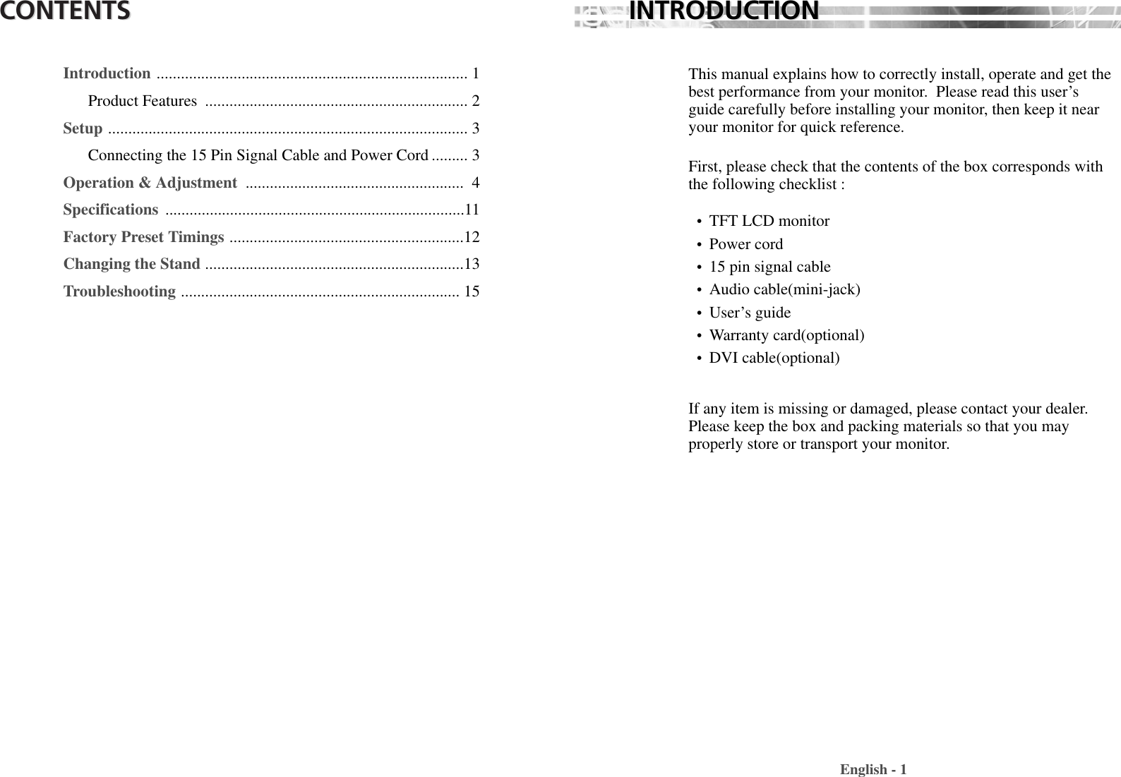 CONTENTSCONTENTSIntroduction ............................................................................. 1Product Features  ................................................................. 2Setup ......................................................................................... 3Connecting the 15 Pin Signal Cable and Power Cord ......... 3Operation &amp; Adjustment  ...................................................... 4Specifications  ..........................................................................11Factory Preset Timings ..........................................................12Changing the Stand ................................................................13Troubleshooting ..................................................................... 15This manual explains how to correctly install, operate and get thebest performance from your monitor.  Please read this user’sguide carefully before installing your monitor, then keep it nearyour monitor for quick reference. First, please check that the contents of the box corresponds withthe following checklist : •  TFT LCD monitor •  Power cord•  15 pin signal cable•  Audio cable(mini-jack)•  User’s guide •  Warranty card(optional) •  DVI cable(optional) If any item is missing or damaged, please contact your dealer.Please keep the box and packing materials so that you mayproperly store or transport your monitor.English - 1INTRODUCTIONINTRODUCTION