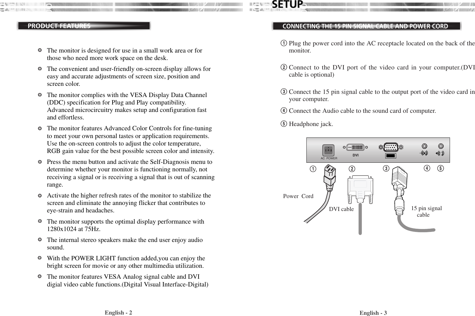 English - 3SETUPSETUPCONNECTING THE 15 PIN SIGNAL CABLE AND POWER CORDEnglish - 2PRODUCT FEATURESThe monitor is designed for use in a small work area or forthose who need more work space on the desk.The convenient and user-friendly on-screen display allows foreasy and accurate adjustments of screen size, position andscreen color. The monitor complies with the VESA Display Data Channel(DDC) specification for Plug and Play compatibility.Advanced microcircuitry makes setup and configuration fastand effortless.The monitor features Advanced Color Controls for fine-tuningto meet your own personal tastes or application requirements.Use the on-screen controls to adjust the color temperature,RGB gain value for the best possible screen color and intensity.  Press the menu button and activate the Self-Diagnosis menu todetermine whether your monitor is functioning normally, notreceiving a signal or is receiving a signal that is out of scanningrange.Activate the higher refresh rates of the monitor to stabilize thescreen and eliminate the annoying flicker that contributes toeye-strain and headaches.  The monitor supports the optimal display performance with1280x1024 at 75Hz. The internal stereo speakers make the end user enjoy audiosound.With the POWER LIGHT function added,you can enjoy thebright screen for movie or any other multimedia utilization.The monitor features VESA Analog signal cable and DVIdigial video cable functions.(Digital Visual Interface-Digital)!Plug the power cord into the AC receptacle located on the back of themonitor. @Connect to the DVI port of the video card in your computer.(DVIcable is optional)#Connect the 15 pin signal cable to the output port of the video card inyour computer.$Connect the Audio cable to the sound card of computer.%Headphone jack.AC  POWER DVI15 pin signalcablePower  CordDVI cable