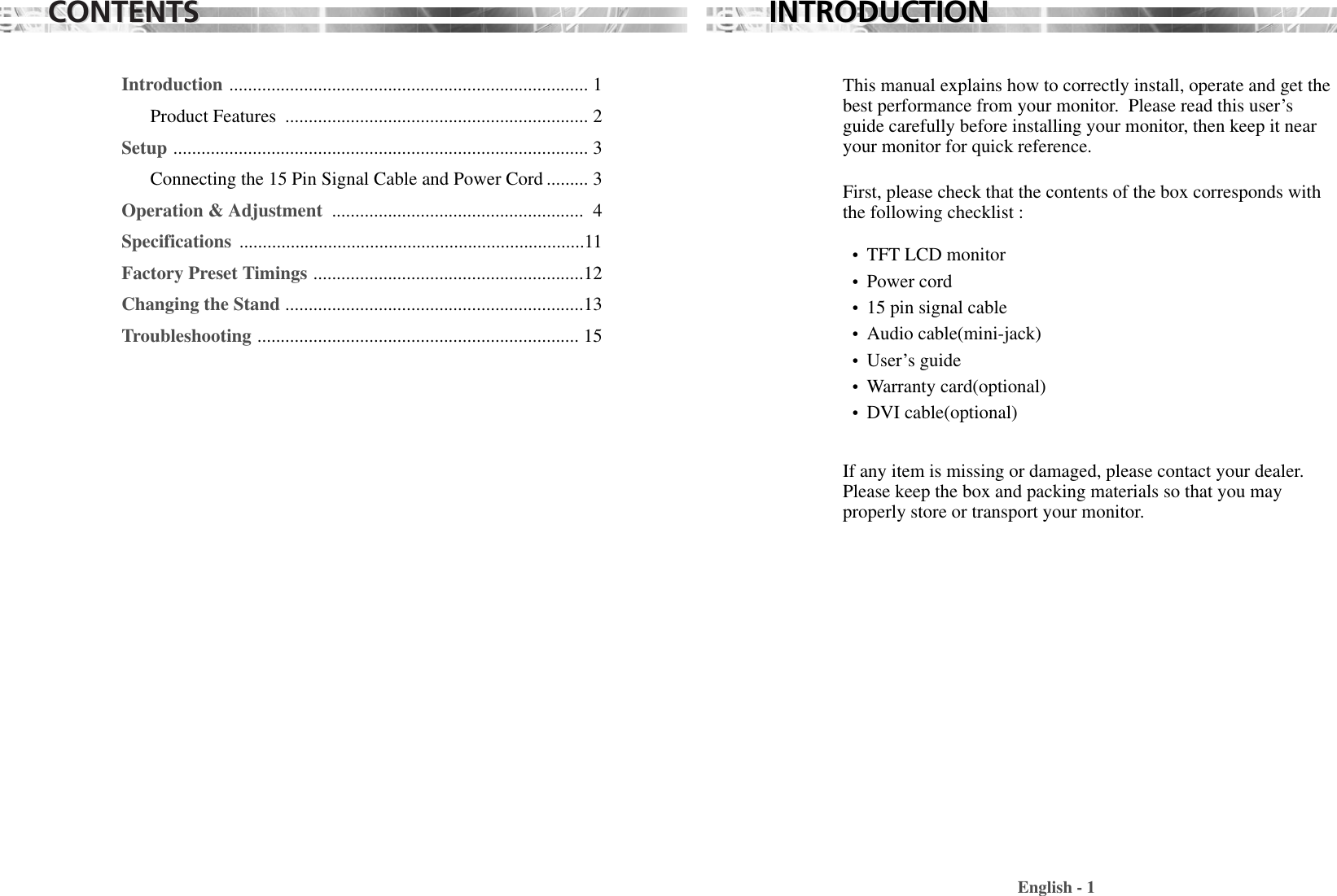 CONTENTSCONTENTSIntroduction ............................................................................. 1Product Features  ................................................................. 2Setup ......................................................................................... 3Connecting the 15 Pin Signal Cable and Power Cord ......... 3Operation &amp; Adjustment  ...................................................... 4Specifications  ..........................................................................11Factory Preset Timings ..........................................................12Changing the Stand ................................................................13Troubleshooting ..................................................................... 15This manual explains how to correctly install, operate and get thebest performance from your monitor.  Please read this user’sguide carefully before installing your monitor, then keep it nearyour monitor for quick reference. First, please check that the contents of the box corresponds withthe following checklist : •  TFT LCD monitor •  Power cord•  15 pin signal cable•  Audio cable(mini-jack)•  User’s guide •  Warranty card(optional) •  DVI cable(optional) If any item is missing or damaged, please contact your dealer.Please keep the box and packing materials so that you mayproperly store or transport your monitor.English - 1INTRODUCTIONINTRODUCTION