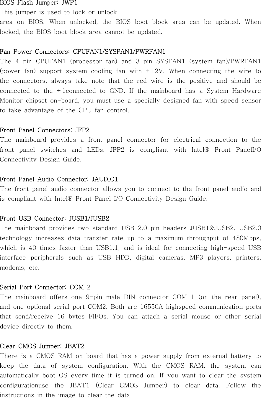 BIOS Flash Jumper: JWP1This jumper is used to lock or unlockarea on BIOS. When unlocked, the BIOS boot block area can be updated. Whenlocked, the BIOS boot block area cannot be updated.Fan Power Connectors: CPUFAN1/SYSFAN1/PWRFAN1The 4-pin CPUFAN1 (processor fan) and 3-pin SYSFAN1 (system fan)/PWRFAN1(power fan) support system cooling fan with +12V. When connecting the wire tothe connectors, always take note that the red wire is the positive and shouldbeconnected to the +1connected to GND. If the mainboard has a System HardwareMonitor chipset on-board, you must use a specially designed fan with speed sensorto take advantage of the CPU fan control.Front Panel Connectors: JFP2The mainboard provides a front panel connector for electrical connection to thefront panel switches and LEDs. JFP2 is compliant with Intel® Front PanelI/OConnectivity Design Guide.Front Panel Audio Connector: JAUDIO1The front panel audio connector allows you to connect to the front panel audio andis compliant with Intel® Front Panel I/O Connectivity Design Guide.Front USB Connector: JUSB1/JUSB2The mainboard provides two standard USB 2.0 pin headers JUSB1&amp;JUSB2. USB2.0technology increases data transfer rate up to a maximum throughput of 480Mbps,which is 40 times faster than USB1.1, and is ideal for connecting high-speedUSBinterface peripherals such as USB HDD, digital cameras, MP3 players, printers,modems, etc.Serial Port Connector: COM 2The mainboard offers one 9-pin male DIN connector COM 1 (on the rear panel),and one optional serial port COM2. Both are 16550A highspeed communicationportsthat send/receive 16 bytes FIFOs. You can attach a serial mouse or other serialdevice directly to them.Clear CMOS Jumper: JBAT2There is a CMOS RAM on board that has a power supply from external battery tokeep the data of system configuration. With the CMOS RAM, the system canautomatically boot OS every time it is turned on. If you want to clear the systemconfigurationuse the JBAT1 (Clear CMOS Jumper) to clear data. Follow theinstructions in the image to clear the data